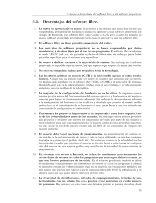 Ventajas y desventajas del software libre y del software propietario.


5.3.    Desventajas del software libre.
 1. La curva de aprendizaje es mayor. Si ponemos a dos se˜oras que nunca han tocado una
                                                              n
    computadora, probablemente tardaran lo mismo en aprender a usar software propietario por
    ejemplo de Microsoft, que software libre como Gnome o KDE; pero si antes los usuarios ya
    usaron software propietario generalmente tarda m´s en aprender a usar un software libre.
                                                    a

 2. El software libre no tiene garant´ proveniente del autor.
                                     ıa

 3. Los contratos de software propietario no se hacen responsables por da˜ os               n
    econ´micos, y de otros tipos por el uso de sus programas. El software libre se adquiere
         o
    se vende “AS IS” (tal cual) sin garant´ explicitas del fabricante, sin embargo, puede haber
                                          ıas
    garant´ espec´
          ıas     ıﬁcas para situaciones muy espec´ıﬁcas.

 4. Se necesita dedicar recursos a la reparaci´n de errores. Sin embargo en el software
                                                     o
    propietario es imposible reparar errores, hay que esperar a que saquen a la venta otra versi´n.
                                                                                                o

 5. No existen compa˜´ unicas que respalden toda la tecnolog´
                    nıas ´                                  ıa.

 6. Las interfaces gr´ﬁcas de usuario (GUI) y la multimedia apenas se est´n estabi-
                       a                                                          a
    lizando. Aunque hay un n´mero cada vez mayor de usuarios que aseguran que las interfa-
                               u
    ces gr´ﬁcas m´s populares en el software libre (KDE, GNOME y el manejador de ventanas
          a      a
    WindowMaker) son ya lo suﬁcientemente estables para el uso cotidiano y lo suﬁcientemente
    amigables para los ne´ﬁtos de la inform´tica.
                         o                 a

 7. La mayor´ de la conﬁguraci´n de hardware no es intuitiva. Se requieren conoci-
               ıa                     o
    mientos previos acerca del funcionamiento del sistema operativo y fundamentos del equipo a
    conectar para lograr un funcionamiento adecuado. Sin embargo la documentaci´n referente
                                                                                    o
    a la conﬁguraci´n del hardware es tan expl´
                   o                            ıcita y detallada que permite al usuario ne´ﬁto
                                                                                           o
    profundizar en el conocimiento de su hardware en muy pocas horas y una vez teniendo ese
    conocimiento la conﬁguraci´n se vuelve trivial.
                               o
    ´
 8. Unicamente los proyectos importantes y de trayectoria tienen buen soporte, tan-
    to de los desarrolladores como de los usuarios. Sin embargo existen muchos proyectos
    m´s peque˜os y recientes que carecen del compromiso necesario por parte de sus usuarios o
      a        n
    desarrolladores para que sean implementados de manera conﬁable.Estos proyectos importan-
    tes que tienen un excelente soporte cubren m´s del 90 % de las necesidades de c´mputo del
                                                a                                  o
    usuario promedio

 9. El usuario debe tener nociones de programaci´n. La administraci´n del sistema re-
                                                            o                   o
    cae mucho en la automatizaci´n de tareas y esto se logra utilizando, en muchas ocasiones,
                                   o
    lenguajes de guiones (perl, python, shell, etc). Sin embargo, existen en la actualidad muchas
    herramientas visuales que permiten al usuario no t´cnico llevar a cabo tareas de conﬁgura-
                                                          e
    ci´n del sistema de una manera gr´ﬁca muy sencilla sin la necesidad de conocimientos de
      o                                 a
    programaci´n.
                o

10. En sistemas con acceso a Internet, se deben de monitorear constantemente las
    correcciones de errores de todos los programas que contengan dichos sistemas, ya
    que son fuentes potenciales de intrusi´n. En el software propietario tambi´n se deben
                                                o                                  e
    de monitorear constantemente las correcciones de errores de todos los programas y adem´s a
    es imposible reparar las vulnerabilidades (que en su mayor´ son reparaciones triviales) por
                                                               ıa
    uno mismo sino que hay que esperar a que la compa˜´ fabricante libere la actualizaci´n y en
                                                       nıa                              o
    algunos casos hay que pagar dinero extra por obtener esta.

11. La diversidad de distribuciones, m´todos de empaquetamiento, licencias de uso,
                                        e
    herramientas con un mismo ﬁn, etc., pueden crear confusi´n en cierto n´ mero
                                                                   o              u
    de personas. Hay quienes ven esto como una fortaleza porque se pueden encontrar desde

                                                                                                55
 