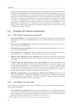 Cap´
   ıtulo 5


        distribuciones especializadas en sistemas embebidos con muchas limitantes de almacenamiento
        y dispositivos perif´ricos de uso especializado hasta distribuciones optimizadas para su uso en
                            e
        servidores de alto rendimiento con varios procesadores y gran capacidad de almacenamiento;
        pasando por las distribuciones dise˜adas para su uso en computadoras de escritorio y entre
                                             n
        las cuales se encuentran las dise˜adas para el usuario ne´ﬁto que son muy f´ciles de instalar
                                          n                         o                 a
        y utilizar y las dise˜adas para el usuario avanzado con todas las herramientea necesarias
                              n
        para explotar el software libre en todo su potencial. Cabe notar que la posibilidad de crear
        distribuciones completamente a la medida para atacar situaciones muy espec´       ıﬁcas es una
        ventaja que muy pocas marcas de software propietario pueden ofrecer y que Microsoft ha sido
        completamente incapaz de hacer.3


5.4.         Ventajas del software propietario.

5.4.1.        Del software propietario en general.
 1. Control de calidad. Las compa˜´ productoras de software propietario por lo general tienen
                                    nıas
    departamentos de control de calidad que llevan a cabo muchas pruebas sobre el software que
    producen.
 2. Recursos a la investigaci´n. Se destina una parte importante de los recursos a la investi-
                                 o
    gaci´n sobre los usos del producto.
        o
 3. Personal altamente capacitado. Se tienen contratados algunos programadores muy capa-
    ces y con mucha experiencia.
 4. Uso com´ n por los usuarios. El software propietario de marca conocida ha sido usado por
            u
    muchas personas y es relativamente f´cil encontrar a alguien que lo sepa usar.
                                        a
 5. Software para aplicaciones muy espec´      ıﬁcas. Existe software propietario dise˜ado para
                                                                                      n
    aplicaciones muy espec´
                          ıﬁcas que no existe en ning´n otro lado mas que con la compa˜´ que
                                                     u                                  nıa
    lo produce
 6. Amplio campo de expansi´n de uso en universidades. Los planes de estudios de la
                                  o
    mayor´ de las universidades de M´xico tienen tradicionalmente un marcado enfoque al uso
          ıa                           e
    de herramientas propietarias y las compa˜´ fabricantes ofrecen a las universidades planes
                                             nıas
    educativos de descuento muy atractivos. De ah´ que los reci´n egresados pueden comenzar
                                                   ı            e
    su vida productiva utilizando estos productos de inmediato. No obstante, en los centros de
    estudio m´s prestigiados se observa un cambio en esta tendencia.
             a
 7. Difusi´n de publicaciones acerca del uso y aplicaci´n del software. Existe gran can-
           o                                              o
    tidad de publicaciones, ampliamente difundidas, que documentan y facilitan el uso de las
    tecnolog´ prove´
             ıas     ıdas por compa˜´ de software propietario, aunque el n´mero de publica-
                                      nıas                                u
    ciones orientadas al software libre va en aumento.


5.4.2.        Del software de Microsoft.
Dada la gigantesca participaci´n del software de Microsoft en el mercado, resulta importante dedi-
                              o
carle un apartado especial.

 1. Uso com´ n por los usuarios. El sistema operativo Windows (en sus diferentes variantes)
              u
    se encuentra ya instalado en la gran mayor´ de las m´quinas que se encuentran trabajando en
                                              ıa        a
    M´xico. Siendo m´s notable en las computadoras de escritorio, no as´ en el lado del servidor,
      e               a                                                 ı
    donde los diferentes variantes de Unix mantienen mucho terreno.
     3 http://maniﬁesto.cofradia.org/libre.html.   Fecha de consulta 3 de Mayo de 2006.


56
 