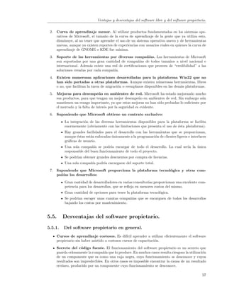 Ventajas y desventajas del software libre y del software propietario.


 2. Curva de aprendizaje menor. Al utilizar productos fundamentados en los sistemas ope-
    rativos de Microsoft, el tama˜o de la curva de aprendizaje de la gente que ya utiliza esto,
                                 n
    disminuye, al no tener que aprender el uso de un sistema operativo nuevo y de herramientas
    nuevas, aunque ya existen reportes de experiencias con usuarios reales en quienes la curva de
    aprendizaje de GNOME o KDE fue m´     ınima.
 3. Soporte de las herramientas por diversas compa˜´      nıas. Las herramientas de Microsoft
    son soportadas por una gran cantidad de compa˜´ de todos tama˜os a nivel nacional e
                                                    nıas                n
    internacional. Adem´s existe una red de certiﬁcaciones que proveen de “credibilidad” a las
                        a
    soluciones creadas por cada compa˜´
                                     nıa.
 4. Existen numerosas aplicaciones desarrolladas para la plataforma Win32 que no
    han sido portadas a otras plataformas. Aunque existen n´merosas herramientas, libres
                                                                   u
    o no, que facilitan la tarea de migraci´n o reemplazos disponibles en las dem´s plataformas.
                                           o                                     a
 5. Mejoras para desempe˜ o en ambientes de red. Microsoft ha estado mejorando mucho
                               n
    sus productos, para que tengan un mejor desempe˜o en ambientes de red. Sin embargo a´n
                                                        n                                   u
    mantienen un rezago importante, ya que estas mejoras no han sido probadas lo suﬁciente por
    el mercado y la falta de inter´s por la seguridad es evidente.
                                  e
 6. Suponiendo que Microsoft obtiene un contrato exclusivo:
          La integraci´n de las diversas herramientas disponibles para la plataforma se facilita
                      o
          enormemente (obviamente con las limitaciones que presenta el uso de ´sta plataforma).
                                                                              e
          Hay grandes facilidades para el desarrollo con las herramientas que se proporcionan,
          aunque ´stas est´n enfocadas unicamente a la programaci´n de clientes ligeros e interfaces
                 e        a            ´                         o
          gr´ﬁcas de usuario.
            a
          Una sola compa˜´ se podr´ encargar de todo el desarrollo. La cual ser´ la unica
                           nıa        ıa                                       ıa   ´
          responsable del buen funcionamiento de todo el proyecto.
          Se podr´ obtener grandes descuentos por compra de licencias.
                 ıan
          Una sola compa˜´ podr´ encargarse del soporte total.
                        nıa    ıa
 7. Suponiendo que Microsoft proporciona la plataforma tecnol´gica y otras com-
                                                             o
    pa˜´ los desarrollos:
      nıas
          Gran cantidad de desarrolladores en varias consultor´ proporcionan una excelente com-
                                                              ıas
          petencia para los desarrollos, que se reﬂeja en menores costos del mismo.
          Gran cantidad de opciones para tener la plataforma tecnol´gica.
                                                                   o
          Se podr´ escoger unas cuantas compa˜´ que se encarguen de todos los desarrollos
                 ıan                            nıas
          bajando los costos por mantenimiento.


5.5.     Desventajas del software propietario.

5.5.1.   Del software propietario en general.
     Cursos de aprendizaje costosos. Es dif´ aprender a utilizar eﬁcientemente el software
                                                  ıcil
     propietario sin haber asistido a costosos cursos de capacitaci´n.
                                                                   o
     Secreto del c´digo fuente. El funcionamiento del software propietario es un secreto que
                    o
     guarda celosamente la compa˜´ que lo produce. En muchos casos resulta riesgosa la utilizaci´n
                                 nıa                                                            o
     de un componente que es como una caja negra, cuyo funcionamiento se desconoce y cuyos
     resultados son impredecibles. En otros casos es imposible encontrar la causa de un resultado
     err´neo, producido por un componente cuyo funcionamiento se desconoce.
        o

                                                                                                 57
 