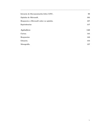 Licencia de Documentaci´n Libre GNU.
                       o                   99

Opini´n de Microsoft.
     o                                    105

Respuesta a Microsoft sobre su opini´n.
                                    o     107

Equivalencias                             117


Ap´ndices
  e                                       143
Cartas.                                   145

Respuestas                                149

Glosario.                                 153

Mesograf´
        ıa.                               157




                                            v
 