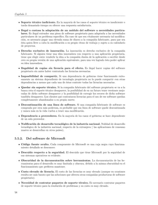 Cap´
   ıtulo 5


     Soporte t´cnico ineﬁciente. En la mayor´ de los casos el soporte t´cnico es insuﬁciente o
              e                                ıa                      e
     tarda demasiado tiempo en ofrecer una respuesta satisfactoria.
     Ilegal o costosa la adaptaci´n de un m´dulo del software a necesidades particu-
                                     o            o
     lares. Es ilegal extender una pieza de software propietario para adaptarla a las necesidades
     particulares de un problema espec´ıﬁco. En caso de que sea vitalmente necesaria tal modiﬁca-
     ci´n, es necesario pagar una elevada suma de dinero a la compa˜´ fabricante, para que sea
       o                                                              nıa
     ´sta quien lleve a cabo la modiﬁcaci´n a su propio ritmo de trabajo y sujeto a su calendario
     e                                   o
     de proyectos.
     Derecho exclusivo de innovaci´n. La innovaci´n es derecho exclusivo de la compa˜´
                                          o              o                                     nıa
     fabricante. Si alguien tiene una idea innovadora con respecto a una aplicaci´n propietaria,
                                                                                   o
     tiene que elegir entre venderle la idea a la compa˜´ due˜a de la aplicaci´n o escribir desde
                                                       nıa     n               o
     cero su propia versi´n de una aplicaci´n equivalente, para una vez logrado ´sto poder aplicar
                         o                  o                                   e
     su idea innovadora.
     Ilegalidad de copias sin licencia para el efecto. Es ilegal hacer copias del software
     propietario sin antes haber contratado las licencias necesarias.
     Imposibilidad de compartir. Si una dependencia de gobierno tiene funcionando exito-
     samente un sistema dependiente de tecnolog´ propietaria no lo puede compartir con otras
                                               ıa
     dependencias a menos que cada una de ´stas contrate todas las licencias necesarias.
                                          e
     Quedar sin soporte t´cnico. Si la compa˜´ fabricante del software propietario se va a la
                              e                   nıa
     banca rota el soporte t´cnico desaparece, la posibilidad de en un futuro tener versiones mejo-
                            e
     radas de dicho software desaparece y la posibilidad de corregir los errores de dicho software
     tambi´n desaparece. Los clientes que contrataron licencias para el uso de ese software quedan
           e
     completamente abandonados a su propia suerte.
     Descontinuaci´n de una l´
                   o             ınea de software. Si una compa˜´ fabricante de software es
                                                                   nıa
     comprada por otra m´s poderosa, es probable que esa l´
                         a                                ınea de software quede descontinuada
     y nunca m´s en la vida vuelva a tener una modiﬁcaci´n.
              a                                         o
     Dependencia a proveedores. En la mayor´ de los casos el gobierno se hace dependiente
                                           ıa
     de un solo proveedor.
     Nuliﬁcaci´n de desarrollo tecnol´gico de la industria nacional. Nulidad de desarrollo
                o                          o
     tecnol´gico de la industria nacional, respecto de la extranjera ( las aplicaciones de consumo
           o
     masivo se desarrollan en otros pa´ıses).


5.5.2.   Del software de Microsoft
     C´digo fuente oculto. Cada componente de Microsoft es una caja negra cuyo funciona-
      o
     miento detallado se desconoce.
     Descuido respecto a la seguridad. El descuido que tiene Microsoft por la seguridad de
     sus sistemas operativos es evidente.
     Obscuridad de la documentaci´n sobre herramientas. La documentaci´n de las he-
                                        o                                          o
     rramientas para el desarrollo es muy limitada y obscura, debido a la misma obscuridad en el
     funcionamiento que preﬁeren mantener.
     Costo elevado de licencia. El costo de las licencias es muy elevado (aunque en ocasiones
     resulta ser m´s barato que las soluciones que ofrecen otras compa˜´ productoras de software
                   a                                                  nıas
     propietario).
     Necesidad de contratar paquetes de soporte t´cnico. Es necesario contratar paquetes
                                                         e
     de soporte t´cnico para la resoluci´n de problemas y su costo es muy elevado.
                 e                      o

58
 