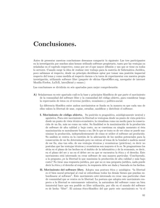 Conclusiones.

Antes de presentar nuestras conclusiones deseamos compartir lo siguiente: Las tres participantes
en la investigaci´n por muchos a˜os hemos utilizado software propietario, tanto por las ventajas ya
                 o               n
se˜aladas en el capitulo respectivo, como por ser el que mayor difusi´n y uso que se tiene en todos
  n                                                                  o
lo sectores. Cuando surge la idea de realizar este trabajo para la materia de Inform´tica Jur´
                                                                                     a        ıdica,
poco sab´ıamos al respecto, desde un principio decidimos optar por tomar una posici´n imparcial
                                                                                       o
respecto del tema y como medida al respecto darnos a la tarea de experimentar con nuestra propia
investigaci´n, utilizando software libre (paquete de oﬁcina OpenOﬃce.org, navegador de internet
           o
Mozilla Firefox, LaTeX, latex2html y emacs.)
Las conclusiones se dividir´n en seis apartados para mejor comprehensi´n:
                           a                                          o

A) Se˜alaremos en este apartado cu´l es la base y principios ﬁlos´ﬁcos de que parte el movimiento
     n                              a                            o
    de la comunidad del software libre y la comunidad del c´digo abierto, para considerar luego
                                                              o
    la repercusi´n de ´stos en el terreno jur´
                o     e                      ıdico, econ´mico y pol´
                                                        o          ıtico-social.
     La diferencia ﬁlos´ﬁca entre ambos movimientos se funda en la manera en que cada uno de
                         o
     ellos valora la libertad de usar, copiar, estudiar, modiﬁcar y distribuir el software.

     I. Movimiento de c´digo abierto. Su posici´n es pragm´tica, axiol´gicamente neutral y
                            o                             o          a          o
         agn´stica. Para este movimiento la libertad es ventajosa desde un punto de vista pr´ctico
             o                                                                                   a
         desde un punto de vista t´cnico-econ´mico, la visualizan como un medio para la consecu-
                                    e           o
         ci´n de un ﬁn, m´s no como un valor. Su ﬁnalidad es la maximizaci´n de la producci´n
           o                 a                                                   o                   o
         de software de alta calidad y bajo costo, no se cuestiona en ning´n momento si ´sta
                                                                                 u                 e
         maximizaci´n es moralmente buena o no. De lo que se trata es de ver c´mo se puede ma-
                      o                                                            o
         ximizar la producci´n, independientemente de c´mo se utilice el software as´ producido.
                               o                             o                           ı
         Su an´lisis se centra en la cuesti´n de la adecuaci´n de los medios potenciales para la
                a                            o                  o
         consecuci´n de un ﬁn determinado pero no entran al tema de la bondad o malicia moral
                    o
         de ese ﬁn, sino tan s´lo, de sus ventajas t´cnicas y econ´micas (pr´cticas), es decir no
                                 o                      e             o          a
         postulan que las ventajas t´cnicas y econ´micas son mayores si lo es. Se pragmatismo los
                                      e               o
         sit´a en el plano de los hechos en el ´mbito de la inform´tica y de la econom´ es decir,
            u                                   a                    a                     ıa,
         en el plano del ser y no en el deber ser en que se encuentra la ´tica y el derecho. Este
                                                                             e
         movimiento est´ interesado en crear software de una manera particular. Concluyendo,
                          a
         a la pregunta ¿es la libertad lo que maximiza la producci´n de alta calidad y m´s bajo
                                                                       o                       a
         costo? No tiene una respuesta jur´  ıdica, por que no es una pregunta jur´ıdica, nada puede
         decir la ´tica y el derecho al respecto, la respuesta debe ser dada y buscada en los hechos.
                  e
     II. Movimiento del software libre. Adopta una postura ´tica y axiol´gica: “la libertad
                                                                   e            o
          es el bien moral principal al cual se subordinan todos los dem´s bienes que puedan su-
                                                                          a
          bordinarse al software”. Este movimiento est´ interesado en crear una particular clase
                                                        a
          de comunidad que se centra en la libertad. La postura que adopta este movimiento res-
          pecto a la libertad es enteramente valorativa, la naturaleza del software como un bien
          inmaterial hace que sea posible su libre utilizaci´n, por ello en el mundo del software
                                                            o
          es de hecho “libre”. El axioma ´tico-ﬁlos´ﬁco del que parte este movimiento es “si el
                                           e         o

                                                                                                   61
 