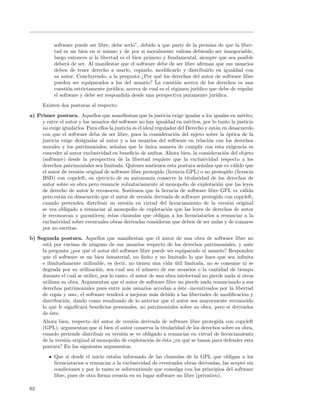 software puede ser libre, debe serlo”, debido a que parte de la premisa de que la liber-
           tad es un bien en si mismo y de por si moralmente valiosa debiendo ser innegociable,
           luego entonces si la libertad es el bien primero y fundamental, siempre que sea posible
           deber´ de ser. Al manifestar que el software debe de ser libre aﬁrman que sus usuarios
                 a
           deben de tener derecho a usarlo, copiarlo, modiﬁcarlo y distribuirlo en igualdad con
           su autor. Concluyendo, a la pregunta ¿Por qu´ los derechos del autor de software libre
                                                            e
           pueden ser equiparados a los del usuario? La cuesti´n acerca de los derechos es una
                                                                     o
           cuesti´n estrictamente jur´
                  o                   ıdica, acerca de cual es el r´gimen jur´
                                                                   e         ıdico que debe de regular
           el software y debe ser respondida desde una perspectiva puramente jur´    ıdica.
      Existen dos posturas al respecto:
a) Primer postura. Aquellos que maniﬁestan que la justicia exige igualar a los iguales en m´rito,  e
     y entre el autor y los usuarios del software no hay igualdad en m´ritos, por lo tanto la justicia
                                                                            e
     no exige igualarlos. Para ellos la justicia es el ideal regulador del Derecho y est´n en desacuerdo
                                                                                        a
     con que el software deba de ser libre, pues la consideraci´n del sujeto sobre la ´ptica de la
                                                                     o                       o
     justicia exige desigualar al autor y a los usuarios del software en relaci´n con los derechos
                                                                                    o
     morales y los patrimoniales; se˜alan que la unica manera de cumplir con esta exigencia es
                                       n                ´
     conceder al autor exclusividad en beneﬁcio de ambos. Ahora bien, la consideraci´n del objeto
                                                                                            o
     (software) desde la perspectiva de la libertad requiere que la exclusividad respecto a los
     derechos patrimoniales sea limitada. Quienes sostienen esta postura se˜alan que es v´lido que
                                                                                 n              a
     el autor de versi´n original de software libre protegido (licencia GPL) o no protegido (licencia
                      o
     BSD) con copyleft, en ejercicio de su autonom´ conserve la titularidad de los derechos de
                                                           ıa
     autor sobre su obra pero renuncie voluntariamente al monopolio de explotaci´n que las leyes
                                                                                          o
     de derecho de autor le reconocen. Sostienen que la licencia de software libre GPL es v´lida    a
     pero est´n en desacuerdo que el autor de versi´n derivada de software protegido con copyleft,
              a                                          o
     cuando pretenden distribuir su versi´n en virtud del licenciamiento de la versi´n original
                                               o                                              o
     se vea obligado a renunciar al monopolio de explotaci´n que las leyes de derechos de autor
                                                                  o
     le reconozcan y garanticen; estas clausulas que obligan a los licenciatarios a renunciar a la
     exclusividad sobre eventuales obras derivadas consideran que deben de ser nulas y de tomarse
     por no escritas.
b) Segunda postura. Aquellos que maniﬁestan que el autor de una obra de software libre no
     est´ por encima de ninguno de sus usuarios respecto de los derechos patrimoniales, y ante
        a
     la pregunta ¿por qu´ el autor del software libre puede ser equiparado al usuario? Responden
                          e
     que el software es un bien inmaterial, no ﬁnito y no limitado lo que hace que sea inﬁnita
     e ilimitadamente utilizable, es decir, no tienen una vida util limitada, no se consume ni se
                                                                   ´
     degrada por su utilizaci´n, sea cual sea el n´mero de sus usuarios o la cantidad de tiempo
                               o                      u
     durante el cu´l se utilice, por lo tanto, el autor de una obra intelectual no pierde nada si otros
                   a
     utilizan su obra. Argumentan que el autor de software libre no pierde nada renunciando a sus
     derechos patrimoniales pues entre m´s usuarios accedan a ´ste -incentivados por la libertad
                                             a                       e
     de copia y uso-, el software tender´ a mejorar m´s debido a las libertades de modiﬁcaci´n y
                                           a              a                                       o
     distribuci´n, dando como resultando de lo anterior que el autor sea mayormente reconocido
               o
     lo que le signiﬁcar´ beneﬁcios personales, no patrimoniales sobre su obra, pero si derivados
                        a
     de ´ste.
         e
      Ahora bien, respecto del autor de versi´n derivada de software libre protegida con copyleft
                                               o
      (GPL), argumentan que si bien el autor conserva la titularidad de los derechos sobre su obra,
      cuando pretende distribuir su versi´n se ve obligado a renunciar en virtud de licenciamiento
                                          o
      de la versi´n original al monopolio de explotaci´n de ´sta ¿en qu´ se basan para defender esta
                 o                                    o     e          e
      postura? En los siguientes argumentos:
           Que si desde el inicio estaba informado de las clausulas de la GPL que obligan a los
           licenciatarios a renunciar a la exclusividad de eventuales obras derivadas, las acept´ sin
                                                                                                o
           condiciones y por lo tanto se sobreentiende que comulga con los principios del software
           libre, pues de otra forma crear´ en su lugar software no libre (privativo).
                                           ıa

62
 