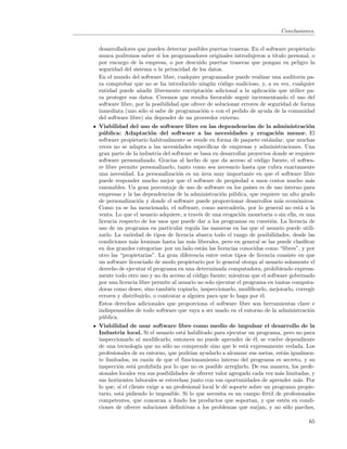 Conclusiones.


desarrolladores que pueden detectar posibles puertas traseras. En el software propietario
nunca podremos saber si los programadores originales introdujeron a t´    ıtulo personal, o
por encargo de la empresa, o por descuido puertas traseras que pongan en peligro la
seguridad del sistema o la privacidad de los datos.
En el mundo del software libre, cualquier programador puede realizar una auditoria pa-
ra comprobar que no se ha introducido ning´n c´digo malicioso, y, a su vez, cualquier
                                               u o
entidad puede a˜adir libremente encriptaci´n adicional a la aplicaci´n que utilice pa-
                 n                            o                         o
ra proteger sus datos. Creemos que resulta favorable seguir incrementando el uso del
software libre, por la posibilidad que ofrece de solucionar errores de seguridad de forma
inmediata (uno s´lo si sabe de programaci´n o con el pedido de ayuda de la comunidad
                  o                         o
del software libre) sin depender de un proveedor externo.
Viabilidad del uso de software libre en las dependencias de la administraci´n          o
p´ blica: Adaptaci´n del software a las necesidades y erogaci´n menor. El
  u                   o                                                    o
software propietario habitualmente se vende en forma de paquete est´ndar, que muchas
                                                                        a
veces no se adapta a las necesidades espec´     ıﬁcas de empresas y administraciones. Una
gran parte de la industria del software se basa en desarrollar proyectos donde se requiere
software personalizado. Gracias al hecho de que da acceso al c´digo fuente, el softwa-
                                                                    o
re libre permite personalizarlo, tanto como sea necesario hasta que cubra exactamente
una necesidad. La personalizaci´n es un ´rea muy importante en que el software libre
                                  o           a
puede responder mucho mejor que el software de propiedad a unos costos mucho m´s        a
razonables. Un gran porcentaje de uso de software en los pa´ es de uso interno para
                                                                ıses
empresas y la las dependencias de la administraci´n p´blica, que requiere un alto grado
                                                      o u
de personalizaci´n y donde el software puede proporcionar desarrollos m´s econ´micos.
                 o                                                          a      o
Como ya se ha mencionado, el software, como mercader´ por lo general no est´ a la
                                                            ıa,                      a
venta. Lo que el usuario adquiere, a trav´s de una erogaci´n monetaria o sin ella, es una
                                            e               o
licencia respecto de los usos que puede dar a los programas en cuesti´n. La licencia de
                                                                         o
uso de un programa en particular regula las maneras en las que el usuario puede utili-
zarlo. La variedad de tipos de licencia abarca todo el rango de posibilidades, desde las
condiciones m´s leoninas hasta las m´s liberales, pero en general se las puede clasiﬁcar
               a                        a
en dos grandes categor´ por un lado est´n las licencias conocidas como “libres”, y por
                         ıas:                 a
otro las “propietarias”. La gran diferencia entre estos tipos de licencia consiste en que
un software licenciado de modo propietario por lo general otorga al usuario solamente el
derecho de ejecutar el programa en una determinada computadora, prohibiendo expresa-
mente todo otro uso y no da acceso al c´digo fuente; mientras que el software gobernado
                                          o
por una licencia libre permite al usuario no solo ejecutar el programa en tantas computa-
doras como desee, sino tambi´n copiarlo, inspeccionarlo, modiﬁcarlo, mejorarlo, corregir
                               e
errores y distribuirlo, o contratar a alguien para que lo haga por ´l.e
Estos derechos adicionales que proporciona el software libre son herramientas clave e
indispensables de todo software que vaya a ser usado en el entorno de la administraci´n o
p´blica.
  u
Viabilidad de usar software libre como medio de impulsar el desarrollo de la
Industria local. Si el usuario est´ habilitado para ejecutar un programa, pero no para
                                    a
inspeccionarlo ni modiﬁcarlo, entonces no puede aprender de ´l, se vuelve dependiente
                                                                   e
de una tecnolog´ que no s´lo no comprende sino que le est´ expresamente vedada. Los
                  ıa          o                                a
profesionales de su entorno, que podr´ ayudarlo a alcanzar sus metas, est´n igualmen-
                                        ıan                                    a
te limitados, en raz´n de que el funcionamiento interno del programa es secreto, y su
                      o
inspecci´n est´ prohibida por lo que no es posible arreglarlo. De esa manera, los profe-
         o      a
sionales locales ven sus posibilidades de ofrecer valor agregado cada vez m´s limitadas, y
                                                                             a
sus horizontes laborales se estrechan junto con sus oportunidades de aprender m´s. Por
                                                                                   a
lo que, s´ el cliente exige a un profesional local le d´ soporte sobre un programa propie-
         ı                                             e
tario, est´ pidiendo lo imposible. Si lo que necesita es un campo f´rtil de profesionales
           a                                                           e
competentes, que conozcan a fondo los productos que soportan, y que est´n en condi-
                                                                               e
ciones de ofrecer soluciones deﬁnitivas a los problemas que surjan, y no s´lo parches,
                                                                                o

                                                                                        65
 