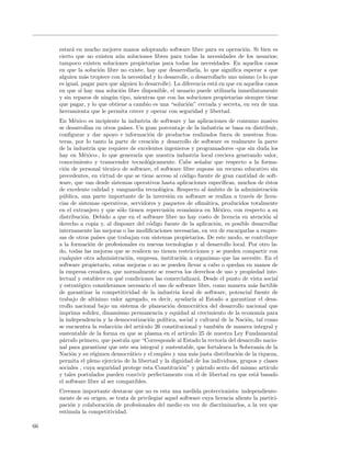 estar´ en mucho mejores manos adoptando software libre para su operaci´n. Si bien es
          a                                                                        o
     cierto que no existen a´n soluciones libres para todas la necesidades de los usuarios;
                             u
     tampoco existen soluciones propietarias para todas las necesidades. En aquellos casos
     en que la soluci´n libre no existe, hay que desarrollarla, lo que signiﬁca esperar a que
                      o
     alguien m´s tropiece con la necesidad y lo desarrolle, o desarrollarlo uno mismo (o lo que
                 a
     es igual, pagar para que alguien lo desarrolle). La diferencia est´ en que en aquellos casos
                                                                       a
     en que s´ hay una soluci´n libre disponible, el usuario puede utilizarla inmediatamente
               ı              o
     y sin reparos de ning´n tipo, mientras que con las soluciones propietarias siempre tiene
                           u
     que pagar, y lo que obtiene a cambio es una “soluci´n” cerrada y secreta, en vez de una
                                                           o
     herramienta que le permita crecer y operar con seguridad y libertad.
     En M´xico es incipiente la industria de software y las aplicaciones de consumo masivo
            e
     se desarrollan en otros pa´   ıses. Un gran porcentaje de la industria se basa en distribuir,
     conﬁgurar y dar apoyo e informaci´n de productos realizados fuera de nuestras fron-
                                               o
     teras, por lo tanto la parte de creaci´n y desarrollo de software es realmente la parte
                                                 o
     de la industria que requiere de excelentes ingenieros y programadores -que sin duda los
     hay en M´xico-, lo que generar´ que nuestra industria local creciera generando valor,
                e                         ıa
     conocimiento y transcender tecnol´gicamente. Cabe se˜alar que respecto a la forma-
                                              o                        n
     ci´n de personal t´cnico de software, el software libre supone un recurso educativo sin
       o                  e
     precedentes, en virtud de que se tiene acceso al c´digo fuente de gran cantidad de soft-
                                                              o
     ware, que van desde sistemas operativos hasta aplicaciones espec´           ıﬁcas, muchos de ´stos
                                                                                                    e
     de excelente calidad y vanguardia tecnol´gica. Respecto al ´mbito de la administraci´n
                                                   o                       a                          o
     p´blica, una parte importante de la inversi´n en software se realiza a trav´s de licen-
       u                                               o                                   e
     cias de sistemas operativos, servidores y paquetes de oﬁm´tica, producidos totalmente
                                                                          a
     en el extranjero y que s´lo tienen repercusi´n econ´mica en M´xico, con respecto a su
                                o                      o         o            e
     distribuci´n. Debido a que en el software libre no hay costo de licencia en atenci´n al
                o                                                                                   o
     derecho a copia y, al disponer del c´digo fuente de la aplicaci´n, es posible desarrollar
                                               o                             o
     internamente las mejoras o las modiﬁcaciones necesarias, en vez de encargarlas a empre-
     sas de otros pa´ que trabajan con sistemas propietarios. De este modo, se contribuye
                      ıses
     a la formaci´n de profesionales en nuevas tecnolog´ y al desarrollo local. Por otro la-
                  o                                             ıas
     do, todas las mejoras que se realicen no tienen restricciones y se pueden compartir con
     cualquier otra administraci´n, empresa, instituci´n u organismo que las necesite. En el
                                     o                       o
     software propietario, estas mejoras o no se pueden llevar a cabo o quedan en manos de
     la empresa creadora, que normalmente se reserva los derechos de uso y propiedad inte-
     lectual y establece en qu´ condiciones las comercializar´. Desde el punto de vista social
                                 e                                    a
     y estrat´gico consideramos necesario el uso de software libre, como manera m´s factible
              e                                                                              a
     de garantizar la competitividad de la industria local de software, potencial fuente de
     trabajo de alt´ ısimo valor agregado, es decir, ayudar´ al Estado a garantizar el desa-
                                                                   ıa
     rrollo nacional bajo un sistema de planeaci´n democr´tica del desarrollo nacional que
                                                       o             a
     imprima solidez, dinamismo permanencia y equidad al crecimiento de la econom´ para          ıa
     la independencia y la democratizaci´n pol´o     ıtica, social y cultural de la Naci´n, tal como
                                                                                          o
     se encuentra la redacci´n del art´
                              o            ıculo 26 constitucional y tambi´n de manera integral y
                                                                               e
     sustentable de la forma en que se plasma en el art´       ıculo 25 de nuestra Ley Fundamental
     p´rrafo primero, que postula que “Corresponde al Estado la rector´ del desarrollo nacio-
       a                                                                         ıa
     nal para garantizar que este sea integral y sustentable, que fortalezca la Soberan´ de la   ıa
     Naci´n y su r´gimen democr´tico y el empleo y una m´s justa distribuci´n de la riqueza,
          o        e                  a                             a                   o
     permita el pleno ejercicio de la libertad y la dignidad de los individuos, grupos y clases
     sociales , cuya seguridad protege esta Constituci´n” y p´rrafo sexto del mismo art´
                                                             o          a                           ıculo
     y tales postulados pueden convivir perfectamente con el de libertad en que est´ basado    a
     el software libre al ser compatibles.
     Creemos importante destacar que no es esta una medida proteccionista: independiente-
     mente de su origen, se trata de privilegiar aquel software cuya licencia aliente la partici-
     paci´n y colaboraci´n de profesionales del medio en vez de discriminarlos, a la vez que
         o              o
     estimula la competitividad.

66
 