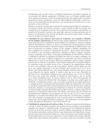 Conclusiones.


Consideramos que no debe existir en el Estado dependencia tecnol´gica emergente de
                                                                      o
la naturaleza del software propietario. El Estado como ya lo hemos se˜alado puede
                                                                            n
estar expuesto al chantaje a trav´s de la informaci´n que tiene almacenada en formatos
                                   e                o
propietarios secretos, al sabotaje a trav´s de vulnerabilidades deliberadas, y todo esto a
                                         e
pesar de estar disponibles las herramientas y los conocimientos necesarios para no estar
expuestos a estos problemas.
Resulta conveniente recordar que el art´ ıculo 28 constitucional proh´ los monopolios y
                                                                     ıbe
sus pr´cticas dentro del territorio nacional y nuestro Estado no debe de proteger una
       a
concepci´n de la tecnolog´ al servicio de los intereses de las grandes corporaciones, en
         o                 ıa
perjuicio del desarrollo nacional y por ende debe procurar la democratizaci´n para el
                                                                                o
acceso a la informaci´n y los sistemas del Estado, para que la misma llegue a todos los
                       o
estratos sociales sin exclusi´n alguna.
                             o
Viabilidad de usar software libre para la traduci´n, uso, impulso y difusi´n
                                                               o                             o
de las leng¨ as minoritarias. El software libre podr´ representar un instrumento de
               u                                             ıa
apoyo para garantizar la igualdad de oportunidades de los ind´      ıgenas y eliminar cualquier
pr´ctica discriminatoria respecto al acceso a la informaci´n, incrementando los niveles
   a                                                             o
de escolaridad, fortaleciendo la educaci´n biling¨e e intercultural, la alfabetizaci´n y por
                                             o        u                                o
ende la protecci´n a su cultura y lengua, su uso, impulso y difusi´n, atendiendo a lo
                     o                                                     o
que se establece en el art´  ıculo 2◦ , apartado B, fracci´n II, y 26 de nuestra Carta Magna.
                                                          o
La realidad es que las lenguas minoritarias existentes en M´xico (n´huatl, zapoteco,
                                                                     e        a
mixteco, pur´pecha, entre otras), tienen pocas posibilidades de desarrollarse en M´xico
                e                                                                          e
y hablando de software, si el gobierno de M´xico los tiene en el rezago y olvidados, con
                                                   e
mucho m´s raz´n para el software propietario no representan una fuerte cantidad de
            a       o
ingresos por la venta de sus licencias. Hab´ que preguntarse ¿qu´ les sucede a aquellas
                                                 ıa                      e
personas que no dominan el castellano y solo la lengua original de la comunidad ind´     ıgena?
La respuesta es que no tendr´ acceso al uso y manejo de las computadoras, adem´s
                                   ıa                                                         a
de que se ir´ perdiendo cada vez m´s estas lenguas. Quiz´s muchos opinen que este
               ıa                           a                      a
no es una ventaja importante o un tema relevante, pero creemos que si lo es, al ser
M´xico una Naci´n pluricultural y m´s siendo abogadas, debemos tener por lo menos
   e                  o                     a
como obligaci´n dar nuestra opini´n al respecto, para que no se vean vulnerados los
                  o                      o
derechos de las comunidades ind´        ıgenas, por lo que pensamos que el uso de software
libre sirve como medio para impulsar la difusi´n de estas lenguas y que no queden
                                                        o
en el olvido perdi´ndose parte de nuestra cultura y por lo tanto del patrimonio de
                         e
M´xico. En el mundo del software libre estas lenguas, y muchas otras, pueden gozar de
   e
desarrollo y propagaci´n, gracias a que no precisan autorizaci´n de ning´n propietario
                           o                                          o          u
y cualquier persona o instituci´n interesada puede realizar las traducciones. En cambio,
                                   o
en el software propietario s´lo la empresa productora posee los derechos para realizar la
                               o
traducci´n. Adem´s, si el programa que traducimos no dispone de corrector ortogr´ﬁco
          o             a                                                                  a
en nuestra lengua podemos desarrollar nuestro propio corrector o adaptar alguno de los
existentes en el mundo del software libre. Por ultimo, cabe destacar que de acuerdo a la
                                                     ´
investigaci´n que realizamos nos percatamos que cada vez que se crea un nuevo recurso
             o
ling¨´
     uıstico en el ´mbito del software libre (una traducci´n, un diccionario, un glosario,
                      a                                        o
etc.), ´ste, al quedar a la disposici´n de todo el mundo, puede ser reutilizado en futuras
       e                                o
aplicaciones. En el mundo del software propietario, cada traducci´n y recurso ling¨´
                                                                        o                uıstico
creado est´ ligado al fabricante y a sus restricciones de uso.
             a
Viabilidad de adaptaci´n del software libre. El software propietario habitualmente
                          o
se vende en forma de paquete est´ndar, que muchas veces no se adapta a las necesidades
                                  a
espec´ıﬁcas de empresas y administraciones. Una gran parte de la industria del software
se basa en desarrollar proyectos donde se requiere software personalizado. El software
libre permite personalizar, gracias al hecho de que disponemos del c´digo fuente, los pro-
                                                                    o
gramas tanto como sea necesario hasta que cubran exactamente la necesidad requerida.
La personalizaci´n es un ´rea muy importante en que el software libre puede responder
                 o        a
mucho mejor que el software de propiedad a unos costos mucho m´s razonables. Un gran
                                                                  a

                                                                                             67
 