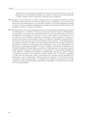 Anexo:


           porcentaje de uso de software en los pa´ es de uso interno para empresas y la las de-
                                                  ıses
           pendencias de la administraci´n p´blica, que requiere un alto grado de personalizaci´n
                                        o u                                                    o
           y donde el software puede proporcionar desarrollos m´s econ´micos.
                                                                a      o
E) En cuanto al uso de software en el sector privado, somos de la opini´n que estar´n en entera
                                                                         o            a
    libertad de elegir entre esas dos opciones (software libre o propietario), cual se adecua m´s
                                                                                               a
    para la labor que desempe˜aran, a su capacidad econ´mica y de recursos humanos que tengan
                               n                         o
    a la mano. Ya hemos se˜alado ampliamente las ventajas y desventajas del software libre y del
                            n
    propietario, estar´ en sus manos la decisi´n.
                      a                       o
F) Libertad y justicia. Para todos aquellos que de una u otra forma estamos interesados en el mundo
     de la Inform´tica y el Derecho, si bien hay que estar del lado de la justicia, defendiendo el
                   a
     reconocimiento y la garant´ de exclusividad cuando el autor as´ lo decida, hay que procurar
                                  ıa                                    ı
     el cambio del actual r´gimen de derechos de autor a nivel mundial y de las naciones, en lo
                             e
     que respecta a las limitaciones temporales y excepciones a ellas tratando de armonizar la
     justicia con los dem´s valores jur´
                           a            ıdicos como lo es la libertad e igualdad de oportunidades y
     desarrollo, es decir, pensamos que la justicia debemos verla y aplicarla, no s´lo desde la ´ptica
                                                                                   o            o
     ya analizada de igualar a los iguales en m´rito respecto del autor y los usuarios, tambi´n hay
                                                 e                                             e
     que tomar en cuenta que toda persona tiene el derecho a el uso de las Tecnolog´ de la  ıas
     Informaci´n y la Comunicaci´n (TIC) tal como lo postula la Sociedad de la Informaci´n en
               o                     o                                                           o
     la Cumbre Mundial de T´nez 2006, cuyo objetivo es “Que personas de todas partes puedan
                                u
     acceder, utilizar y compartir la informaci´n y el conocimiento” y el compromiso adquirido en
                                                o
     T´nez 2006 fue “Construir una Sociedad de la Informaci´n centrada en la gente, inclusiva
       u                                                          o
     y orientada al desarrollo”. El compromiso tambi´n enfatiza qu´ “la libertad de expresi´n
                                                         e                e                         o
     y el libre ﬂujo de informaci´n, ideas y conocimiento son esenciales para la Sociedad de la
                                    o
     Informaci´n y para el Desarrollo”. Siendo positiva la existencia de esta Cumbre siempre
               o
     y cuando se tenga voluntad pol´   ıtica y econ´mica de los pa´
                                                    o               ıses en ventaja para hacer m´s  a
     equitativo el acceso a la informaci´n como fuente de desarrollo y la lucha del sector civil que
                                         o
     cree en estos postulados.




68
 