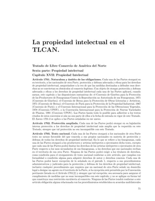 La propiedad intelectual en el
TLCAN.

Tratado de Libre Comercio de Am´rica del Norte
                               e
Sexta parte: Propiedad intelectual
Cap´ıtulo XVII: Propiedad Intelectual
Art´ıculo 1701. Naturaleza y ´mbito de las obligaciones. Cada una de las Partes otorgar´ en
                                    a                                                              a
su territorio, a los nacionales de otra Parte, protecci´n y defensa adecuada y eﬁcaz para los derechos
                                                        o
de propiedad intelectual, asegur´ndose a la vez de que las medidas destinadas a defender esos dere-
                                   a
chos no se conviertan en obst´culos al comercio leg´
                                a                     ıtimo. Con objeto de otorgar protecci´n y defensa
                                                                                           o
adecuada y eﬁcaz a los derechos de propiedad intelectual cada una de las Partes aplicar´, cuando
                                                                                             a
menos, este cap´  ıtulo y las disposiciones sustantivas de: el Convenio de Ginebra para la Protecci´no
de los Productores de Fonogramas Contra la Reproducci´n no Autorizada de sus Fonogramas, 1971
                                                             o
(Convenio de Ginebra); el Convenio de Berna para la Protecci´n de Obras Literarias y Art´
                                                                   o                            ısticas,
1971 (Convenio de Berna); el Convenio de Par´ para la Protecci´n de la Propiedad Industrial, 1967
                                                 ıs                 o
(Convenio de Par´ y el Convenio Internacional para la Protecci´n de las Obtenciones Vegetales,
                    ıs);                                              o
1978 (Convenio UPOV), o la Convenci´n Internacional para la Protecci´n de Nuevas Variedades
                                           o                                 o
de Plantas, 1991 (Convenio UPOV). Las Partes har´n todo lo posible para adherirse a los textos
                                                          a
citados de estos convenios si a´n no son parte de ellos a la fecha de entrada en vigor de este Tratado.
                                 u
El Anexo 1701.3 se aplica a las Partes se˜aladas en ese anexo.
                                             n
Art´ıculo 1702. Protecci´n ampliada. Cada una de las Partes podr´ otorgar en su legislaci´n
                          o                                           a                    o
interna protecci´n a los derechos de propiedad intelectual m´s amplia que la requerida en este
                o                                            a
Tratado, siempre que tal protecci´n no sea incompatible con este Tratado.
                                 o
Art´ ıculo 1703. Trato nacional. Cada una de las Partes otorgar´ a los nacionales de otra Parte
                                                                          a
trato no menos favorable del que conceda a sus propios nacionales en materia de protecci´n y         o
defensa de todos los derechos de propiedad intelectual. En lo que se reﬁere a los fonogramas, cada
una de las Partes otorgar´ a los productores y artistas int´rpretes o ejecutantes dicho trato, excepto
                          a                                    e
que cada una de las Partes podr´ limitar los derechos de los artistas int´rpretes o ejecutantes de otra
                                  a                                          e
Parte respecto a los usos secundarios de sus fonogramas, a los derechos que sus nacionales reciban
en el territorio de esa otra Parte. Ninguna de las Partes podr´ exigir a los titulares de derechos,
                                                                     a
como condici´n para el otorgamiento de trato nacional conforme a este art´
              o                                                                   ıculo, que cumplan con
formalidad o condici´n alguna para adquirir derechos de autor y derechos conexos. Cada una de
                      o
las Partes podr´ hacer excepci´n de lo se˜alado en el p´rrafo 1, respecto a sus procedimientos
                 a                o            n                 a
administrativos y judiciales para la protecci´n y defensa de los derechos de propiedad intelectual,
                                                o
inclusive cualquier procedimiento que requiera que un nacional de otra Parte se˜ale un domicilio
                                                                                         n
legal o designe un agente en el territorio de la Parte, si la excepci´n est´ permitida por la Convenci´n
                                                                     o      a                          o
pertinente listada en el Art´
                            ıculo 1701(2) y siempre que tal excepci´n: sea necesaria para asegurar el
                                                                        o
cumplimiento de medidas que no sean incompatibles con este cap´        ıtulo; y no se aplique en forma tal
que constituya una restricci´n encubierta al comercio. Ninguna de las Partes tendr´ conforme a este
                             o                                                           a
art´
   ıculo obligaci´n alguna relacionada con los procedimientos establecidos en acuerdos multilaterales
                 o

                                                                                                       71
 