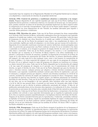 Anexo:


concertados bajo los auspicios de la Organizaci´n Mundial de la Propiedad Intelectual en relaci´n
                                               o                                               o
a la adquisici´n y conservaci´n de derechos de propiedad intelectual.
              o              o
Art´ ıculo 1704. Control de pr´cticas y condiciones abusivas o contrarias a la compe-
                                   a
tencia. Ninguna disposici´n de este cap´
                            o             ıtulo impedir´ que cada una de las Partes tipiﬁque en su
                                                          a
legislaci´n interna pr´cticas o condiciones relativas a la concesi´n de licencias que, en casos particu-
         o            a                                           o
lares, puedan constituir un abuso de los derechos de propiedad intelectual con efecto negativo sobre
la competencia en el mercado correspondiente. Cada una de las Partes podr´ adoptar o mantener,
                                                                                 a
de conformidad con otras disposiciones de este Tratado, las medidas adecuadas para impedir o
controlar dichas pr´cticas o condiciones.
                    a
Art´ ıculo 1705. Derechos de autor. Cada una de las Partes proteger´ las obras comprendidas
                                                                               a
en el Art´
         ıculo 2 del Convenio de Berna, incluyendo cualesquiera otras que incorporen una expresi´n      o
original en el sentido que conﬁere a este t´rmino el mismo Convenio. En particular: todos los tipos
                                              e
de programas de c´mputo son obras literarias en el sentido que conﬁere al t´rmino el Convenio
                     o                                                               e
de Berna y cada una de las Partes los proteger´ como tales; y las compilaciones de datos o de
                                                      a
otros materiales, legibles por medio de m´quinas o en otra forma, que por razones de la selecci´n y
                                              a                                                       o
disposici´n de su contenido constituyan creaciones de car´cter intelectual, estar´n protegidas como
         o                                                   a                       a
tales. La protecci´n que proporcione una Parte conforme al inciso (b) no se extender´ a los datos
                   o                                                                         a
o materiales en s´ mismos, ni se otorgar´ en perjuicio de ning´n derecho de autor que exista sobre
                  ı                         a                      u
tales datos o materiales. Cada una de las Partes otorgar´ a los autores y a sus causahabientes
                                                               a
los derechos que se enuncian en el Convenio de Berna respecto a las obras consideradas en el
p´rrafo 1, incluyendo el derecho de autorizar o prohibir: la importaci´n al territorio de la Parte de
  a                                                                        o
copias de la obra hechas sin autorizaci´n del titular del derecho; la primera distribuci´n p´blica
                                            o                                                  o    u
del original y de cada copia de la obra mediante venta, renta u otra manera; la comunicaci´n de     o
la obra al p´blico; y la renta comercial del original o de una copia de un programa de c´mputo.
              u                                                                                   o
El inciso (d) no se aplicar´ cuando la copia del programa de c´mputo no constituya en s´ misma
                             a                                       o                            ı
un objeto esencial de la renta. Cada una de las Partes dispondr´ que la introducci´n del original
                                                                       a                   o
o de una copia del programa de c´mputo en el mercado, con el consentimiento del titular del
                                        o
derecho, no agote el derecho de renta. Cada una de las Partes dispondr´ que para los derechos de
                                                                              a
autor y derechos conexos: cualquier persona que adquiera o detente derechos econ´micos pueda,
                                                                                           o
libremente y por separado, transferirlos mediante contrato para efectos de explotaci´n y goce por
                                                                                            o
el cesionario; y cualquier persona que adquiera y detente esos derechos econ´micos en virtud de un
                                                                                   o
contrato, incluidos los contratos de empleo que impliquen la creaci´n de obras y fonogramas, tenga
                                                                         o
la capacidad de ejercitar esos derechos en nombre propio y de disfrutar plenamente los beneﬁcios
derivados de tales derechos. Cada una de las Partes dispondr´ que cuando el periodo de protecci´n
                                                                  a                                     o
de una obra, que no sea fotogr´ﬁca o de arte aplicado, deba calcularse sobre una base distinta
                                   a
a la de la vida de una persona f´    ısica, el periodo no ser´ menor de cincuenta a˜os desde el ﬁnal
                                                             a                          n
del a˜o natural en que se efect´e la primera publicaci´n autorizada del trabajo. A falta de tal
      n                            u                        o
publicaci´n autorizada dentro de los cincuenta a˜os siguientes a la realizaci´n de la obra, el periodo
          o                                          n                           o
de protecci´n no ser´ menor de cincuenta a˜os contados desde el ﬁnal del a˜o natural en que se haya
            o         a                         n                               n
realizado la obra. Cada una de las Partes circunscribir´ las limitaciones o excepciones a los derechos
                                                          a
que establece este art´ ıculo a casos especiales determinados que no impidan la explotaci´n normal
                                                                                               o
de la obra ni ocasionen perjuicio injustiﬁcadamente a los leg´   ıtimos intereses del titular del derecho.
Ninguna de las Partes conceder´ licencias para la reproducci´n y traducci´n, permitidas conforme
                                  a                               o              o
al Ap´ndice al Convenio de Berna, cuando las necesidades leg´
       e                                                           ıtimas de copias o traducciones de la
obra en el territorio de esa Parte pudieran cubrirse mediante acciones voluntarias del titular del
derecho, de no ser por obst´culos creados por las medidas de la Parte. El Anexo 1705.7 se aplica a
                              a
las Partes se˜aladas en ese anexo.
              n
Art´ ıculo 1706. Fonogramas. Cada una de las Partes otorgar´ al productor de un fonograma el
                                                                   a
derecho de autorizar o prohibir: la reproducci´n directa o indirecta del fonograma: la importaci´n
                                                o                                                   o
al territorio de la Parte de copias del fonograma hechas sin la autorizaci´n del productor; la primera
                                                                          o
distribuci´n p´blica del original y de cada copia del fonograma mediante venta, renta u otra manera;
           o u
y la renta comercial del original o de una copia del fonograma, excepto cuando en un contrato entre

72
 