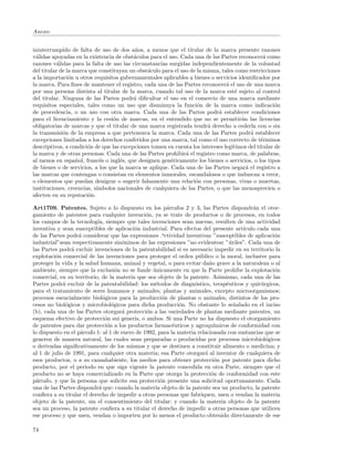 Anexo:


ininterrumpido de falta de uso de dos a˜os, a menos que el titular de la marca presente razones
                                          n
v´lidas apoyadas en la existencia de obst´culos para el uso. Cada una de las Partes reconocer´ como
  a                                       a                                                     a
razones v´lidas para la falta de uso las circunstancias surgidas independientemente de la voluntad
          a
del titular de la marca que constituyan un obst´culo para el uso de la misma, tales como restricciones
                                               a
a la importaci´n u otros requisitos gubernamentales aplicables a bienes o servicios identiﬁcados por
                o
la marca. Para ﬁnes de mantener el registro, cada una de las Partes reconocer´ el uso de una marca
                                                                                a
por una persona distinta al titular de la marca, cuando tal uso de la marca est´ sujeto al control
                                                                                    e
del titular. Ninguna de las Partes podr´ diﬁcultar el uso en el comercio de una marca mediante
                                          a
requisitos especiales, tales como un uso que disminuya la funci´n de la marca como indicaci´n
                                                                    o                                o
de procedencia, o un uso con otra marca. Cada una de las Partes podr´ establecer condiciones
                                                                            a
para el licenciamiento y la cesi´n de marcas, en el entendido que no se permitir´n las licencias
                                  o                                                   a
obligatorias de marcas y que el titular de una marca registrada tendr´ derecho a cederla con o sin
                                                                        a
la transmisi´n de la empresa a que pertenezca la marca. Cada una de las Partes podr´ establecer
             o                                                                            a
excepciones limitadas a los derechos conferidos por una marca, tal como el uso correcto de t´rminos
                                                                                               e
descriptivos, a condici´n de que las excepciones tomen en cuenta los intereses leg´
                       o                                                          ıtimos del titular de
la marca y de otras personas. Cada una de las Partes prohibir´ el registro como marca, de palabras,
                                                               a
al menos en espa˜ol, franc´s o ingl´s, que designen gen´ricamente los bienes o servicios, o los tipos
                   n         e      e                    e
de bienes o de servicios, a los que la marca se aplique. Cada una de las Partes negar´ el registro a
                                                                                        a
las marcas que contengan o consistan en elementos inmorales, escandalosos o que induzcan a error,
o elementos que puedan denigrar o sugerir falsamente una relaci´n con personas, vivas o muertas,
                                                                   o
instituciones, creencias, s´
                           ımbolos nacionales de cualquiera de las Partes, o que las menosprecien o
afecten en su reputaci´n.
                        o

Art1709. Patentes. Sujeto a lo dispuesto en los p´rrafos 2 y 3, las Partes dispondr´n el otor-
                                                        a                                    a
gamiento de patentes para cualquier invenci´n, ya se trate de productos o de procesos, en todos
                                                o
los campos de la tecnolog´ siempre que tales invenciones sean nuevas, resulten de una actividad
                           ıa,
inventiva y sean susceptibles de aplicaci´n industrial. Para efectos del presente art´
                                           o                                             ıculo cada una
de las Partes podr´ considerar que las expresiones .actividad inventiva ”susceptibles de aplicaci´n
                    a                                                    2
                                                                                                     o
industrial”sean respectivamente sin´nimos de las expresiones ”no evidentes ”´tiles”. Cada una de
                                      o                                       2
                                                                                  u
las Partes podr´ excluir invenciones de la patentabilidad si es necesario impedir en su territorio la
                a
explotaci´n comercial de las invenciones para proteger el orden p´blico o la moral, inclusive para
          o                                                           u
proteger la vida y la salud humana, animal y vegetal, o para evitar da˜o grave a la naturaleza o al
                                                                          n
ambiente, siempre que la exclusi´n no se funde unicamente en que la Parte proh´ la explotaci´n
                                    o             ´                                  ıbe             o
comercial, en su territorio, de la materia que sea objeto de la patente. Asimismo, cada una de las
Partes podr´ excluir de la patentabilidad: los m´todos de diagn´stico, terap´uticos y quir´rgicos,
             a                                     e                o            e              u
para el tratamiento de seres humanos y animales; plantas y animales, excepto microorganismos;
procesos esencialmente biol´gicos para la producci´n de plantas o animales, distintos de los pro-
                              o                       o
cesos no biol´gicos y microbiol´gicos para dicha producci´n. No obstante lo se˜alado en el inciso
              o                   o                          o                      n
(b), cada una de las Partes otorgar´ protecci´n a las variedades de plantas mediante patentes, un
                                      a         o
esquema efectivo de protecci´n sui generis, o ambos. Si una Parte no ha dispuesto el otorgamiento
                               o
de patentes para dar protecci´n a los productos farmac´uticos y agroqu´
                                o                          e                ımicos de conformidad con
lo dispuesto en el p´rrafo 1: al 1 de enero de 1992, para la materia relacionada con sustancias que se
                     a
generen de manera natural, las cuales sean preparadas o producidas por procesos microbiol´gicos   o
o derivadas signiﬁcativamente de los mismos y que se destinen a constituir alimento o medicina; y
al 1 de julio de 1991, para cualquier otra materia; esa Parte otorgar´ al inventor de cualquiera de
                                                                        a
esos productos, o a su causahabiente, los medios para obtener protecci´n por patente para dicho
                                                                             o
producto, por el periodo en que siga vigente la patente concedida en otra Parte, siempre que el
producto no se haya comercializado en la Parte que otorga la protecci´n de conformidad con este
                                                                           o
p´rrafo, y que la persona que solicite esa protecci´n presente una solicitud oportunamente. Cada
  a                                                  o
una de las Partes dispondr´ que: cuando la materia objeto de la patente sea un producto, la patente
                            a
conﬁera a su titular el derecho de impedir a otras personas que fabriquen, usen o vendan la materia
objeto de la patente, sin el consentimiento del titular; y cuando la materia objeto de la patente
sea un proceso, la patente conﬁera a su titular el derecho de impedir a otras personas que utilicen
ese proceso y que usen, vendan o importen por lo menos el producto obtenido directamente de ese

74
 