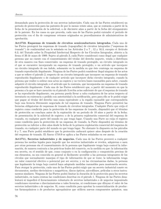 Anexo:


demandado para la protecci´n de sus secretos industriales. Cada una de las Partes establecer´ un
                            o                                                                   a
periodo de protecci´n para las patentes de por lo menos veinte a˜os, que se contar´n a partir de la
                   o                                              n                  a
fecha de la presentaci´n de la solicitud, o de diecisiete a˜os a partir de la fecha del otorgamiento
                      o                                    n
de la patente. En los casos en que proceda, cada una de las Partes podr´ extender el periodo de
                                                                            a
protecci´n con el ﬁn de compensar retrasos originados en procedimientos de administrativos de
        o
aprobaci´n.
         o
Art1710. Esquemas de trazado de circuitos semiconductores integrados. Cada una de
las Partes proteger´ los esquemas de trazado (topograf´
                    a                                      ıas) de circuitos integrados (”esquemas de
trazado”) de conformidad con lo se˜alado en los Art´
                                      n                  ıculos 2 a 7 , 12 y 16.3, excepto el Art´ıculo
6.3, del Tratado sobre la Propiedad Intelectual Respecto de los Circuitos Integrados, abierto a la
ﬁrma el 26 de mayo de 1989. Sujeto al p´rrafo 3, cada Parte considerar´ como ilegal que cualquier
                                           a                                a
persona que no cuente con el consentimiento del titular del derecho importe, venda o distribuya
de otra manera con ﬁnes comerciales: un esquema de trazado protegido, un circuito integrado en
el que se encuentre incorporado un esquema de trazado protegido; o un art´         ıculo que incorpore
un circuito integrado de esa ´ ındole, solamente en la medida en que ´ste contenga un esquema de
                                                                         e
trazado reproducido ilegalmente. Ninguna de las Partes podr´ considerar ilegal ninguno de los actos
                                                                a
a que se reﬁere el p´rrafo 2, respecto de un circuito integrado que incorpore un esquema de trazado
                    a
reproducido ilegalmente o de cualquier art´   ıculo que incorpore dicho circuito integrado, cuando la
persona que realice u ordene esos actos no supiera y no tuviera bases razonables para saber, cuando
adquiri´ el circuito integrado o el art´
        o                              ıculo que lo conten´ que incorporaba un esquema de trazado
                                                           ıa,
reproducido ilegalmente. Cada una de las Partes establecer´ que, a partir del momento en que la
                                                               a
persona a la que se hace menci´n en el p´rrafo 3 reciba aviso suﬁciente de que el esquema de trazado
                                o         a
se ha reproducido ilegalmente, esa persona pueda llevar a cabo cualquiera de los actos respecto al
inventario en existencia o pedido con anterioridad a la notiﬁcaci´n, pero para ello se le podr´ exigir
                                                                   o                           a
que pague al titular del derecho una suma equivalente a la regal´ razonable que corresponder´
                                                                      ıa                             ıa
bajo una licencia libremente negociada de tal esquema de trazado. Ninguna Parte permitir´ las     a
licencias obligatorias de esquemas de trazado de circuitos integrados. Cualquier Parte que exija el
registro como condici´n para la protecci´n de los esquemas de trazado, dispondr´ que el t´rmino
                       o                    o                                         a         e
de protecci´n no concluya antes de la expiraci´n de un periodo de 10 a˜os a partir de la fecha:
            o                                      o                           n
de presentaci´n de la solicitud de registro; o de la primera explotaci´n comercial del esquema de
              o                                                           o
trazado, en cualquier parte del mundo en que tenga lugar. Cuando una Parte no exija el registro
como condici´n para la protecci´n de un esquema de trazado, la Parte dispondr´ un t´rmino de
              o                   o                                                   a     e
protecci´n no inferior a diez a˜os desde la fecha de la primera explotaci´n comercial del esquema de
         o                     n                                           o
trazado, en cualquier parte del mundo en que tenga lugar. No obstante lo dispuesto en los p´rrafos
                                                                                                a
6 y 7, una Parte podr´ establecer que la protecci´n caducar´ quince a˜os despu´s de la creaci´n
                        a                            o           a           n        e             o
del esquema de trazado. El Anexo 1710.9 se aplica a las Partes se˜aladas en ese anexo.
                                                                      n
Art1711. Secretos industriales y de negocios. Cada una de las Partes proveer´ a cualquiera
persona los medios legales para impedir que los secretos industriales se revelen, adquieran o usen
por otras personas sin el consentimiento de la persona que legalmente tenga bajo control la infor-
maci´n, de manera contraria a las pr´cticas leales del comercio, en la medida en que: la informaci´n
     o                                a                                                             o
sea secreta, en el sentido de que, como conjunto o en la conﬁguraci´n y composici´n precisas de
                                                                        o              o
sus elementos, no sea conocida en general ni f´cilmente accesible a las personas integrantes de los
                                                 a
c´
 ırculos que normalmente manejan el tipo de informaci´n de que se trate; la informaci´n tenga
                                                            o                                o
un valor comercial efectivo o potencial por ser secreta; y en las circunstancias dadas, la persona
que legalmente la tenga bajo control haya adoptado medidas razonables para mantenerla secreta.
Para otorgar la protecci´n, cada una de las Partes podr´ exigir que un secreto industrial conste en
                         o                                a
documentos, medios electr´nicos o magn´ticos, discos ´pticos, microﬁlmes, pel´
                            o              e            o                       ıculas u otros instru-
mentos similares. Ninguna de las Partes podr´ limitar la duraci´n de la protecci´n para los secretos
                                               a                  o               o
industriales, en tanto existan las condiciones descritas en el p´rrafo 1. Ninguna de las Partes desa-
                                                                a
lentar´ ni impedir´ el licenciamiento voluntario de secretos industriales o de negocios imponiendo
      a            a
condiciones excesivas o discriminatorias a tales licencias, ni condiciones que diluyan el valor de los
secretos industriales o de negocios. Si, como condici´n para aprobar la comercializaci´n de produc-
                                                     o                                 o
tos farmoqu´ ımicos o de productos agroqu´   ımicos que utilicen nuevos componentes qu´    ımicos, una

76
 