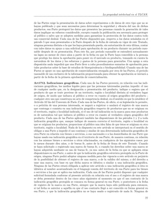 La propiedad intelectual en el TLCAN.


de las Partes exige la presentaci´n de datos sobre experimentos o de datos de otro tipo que no se
                                  o
hayan publicado y que sean necesarios para determinar la seguridad y eﬁcacia del uso de dichos
productos, esa Parte proteger´ los datos que presenten las personas cuando la generaci´n de tales
                              a                                                           o
datos implique un esfuerzo considerable, excepto cuando la publicaci´n sea necesaria para proteger
                                                                      o
al p´blico o salvo que se adopten medidas para garantizar la protecci´n de los datos contra todo
    u                                                                   o
uso comercial desleal. Cada una de las Partes dispondr´ que, respecto a los datos se˜alados en el
                                                         a                             n
p´rrafo 5 que sean presentados a la Parte despu´s de la fecha de entrada en vigor de este Tratado,
 a                                               e
ninguna persona distinta a la que los haya presentado pueda, sin autorizaci´n de esta ultima, contar
                                                                           o          ´
con tales datos en apoyo a una solicitud para aprobaci´n de un producto durante un periodo razo-
                                                       o
nable despu´s de su presentaci´n. Para este ﬁn, por periodo razonable se entender´ normalmente
             e                  o                                                    a
un lapso no menor de cinco a˜os a partir de la fecha en que la Parte haya concedido a la persona
                              n
que produjo los datos la aprobaci´n para poner en el mercado su producto, tomando en cuenta la
                                    o
naturaleza de los datos y los esfuerzos y gastos de la persona para generarlos. Con apego a esta
disposici´n nada impedir´ que una Parte lleve a cabo procedimientos sumarios de aprobaci´n para
         o                a                                                                 o
tales productos sobre la base de estudios de bioequivalencia o biodisponibilidad. Cuando una de las
Partes se apoye en una aprobaci´n de comercializaci´n otorgada por otra de las Partes, el periodo
                                  o                  o
razonable de uso exclusivo de la informaci´n proporcionada para obtener la aprobaci´n se iniciar´ a
                                           o                                         o           a
partir de la fecha de la primera aprobaci´n de comercializaci´n.
                                          o                   o

Art1712. Indicaciones geogr´ﬁcas. Cada una de las Partes proveer´, en relaci´n con las indi-
                                   a                                           a          o
caciones geogr´ﬁcas, los medios legales para que las personas interesadas puedan impedir: el uso
                 a
de cualquier medio que, en la designaci´n o presentaci´n del producto, indique o sugiera que el
                                            o                o
producto de que se trate proviene de un territorio, regi´n o localidad distinta al verdadero lugar
                                                              o
de origen, de modo que induzca al p´blico a error en cuanto al origen geogr´ﬁco del producto ;
                                          u                                           a
cualquier otro uso que constituya un acto de competencia desleal, en el sentido en que lo establece el
Art´ıculo 10 bis del Convenio de Par´ Cada una de las Partes, de oﬁcio, si su legislaci´n lo permite,
                                      ıs.                                                   o
o a petici´n de una persona interesada, se negar´ a registrar o anular´ el registro de una marca
           o                                           a                       a
que contenga o consista en una indicaci´n geogr´ﬁca respecto de productos que no se originan en
                                            o         a
el territorio, regi´n o localidad indicada, si el uso de tal indicaci´n en la marca para esos productos
                   o                                                  o
es de naturaleza tal que induzca al p´blico a error en cuanto al verdadero origen geogr´ﬁco del
                                          u                                                       a
producto. Cada una de las Partes aplicar´ tambi´n las disposiciones de los p´rrafos 1 y 2 a toda
                                              a        e                              a
indicaci´n geogr´ﬁca que, aunque indique de manera correcta el territorio, regi´n o localidad en
         o         a                                                                    o
que se originan los productos, proporcione al p´blico una idea falsa de que ´stos se originan en otro
                                                   u                              e
territorio, regi´n o localidad. Nada de lo dispuesto en este art´
                 o                                                  ıculo se interpretar´ en el sentido de
                                                                                        a
obligar a una Parte a impedir el uso continuo y similar de una determinada indicaci´n geogr´ﬁca de
                                                                                          o        a
otra Parte en relaci´n con bienes o servicios, a sus nacionales o a los domiciliados de esa Parte que
                      o
hayan usado esa indicaci´n geogr´ﬁca en el territorio de esa Parte, de manera continua, en relaci´n
                           o        a                                                                   o
con los mismos bienes o servicios u otros relacionados, en cualquiera de los siguientes casos: por
lo menos durante diez a˜os, o de buena fe, antes de la fecha de ﬁrma de este Tratado. Cuando
                           n
se haya solicitado o registrado una marca de buena fe, o cuando los derechos sobre una marca se
hayan adquirido mediante su uso de buena fe, ya sea: antes de la fecha en que se apliquen estas
disposiciones en esa Parte, o antes de que la indicaci´n geogr´ﬁca estuviera protegida en la Parte de
                                                         o        a
origen, ninguna Parte podr´ adoptar ninguna medida para dar vigencia a este art´
                              a                                                         ıculo en perjuicio
de la posibilidad de obtener el registro de una marca, o de la validez del mismo, o del derecho a
usar una marca, con base en que dicha marca es id´ntica o similar a una indicaci´n geogr´ﬁca.
                                                           e                                o         a
Ninguna de las Partes estar´ obligada a aplicar este art´
                               a                             ıculo a una indicaci´n geogr´ﬁca si ´sta es
                                                                                    o       a       e
id´ntica al nombre acostumbrado en el lenguaje com´n del territorio de esa Parte para los bienes
  e                                                        u
o servicios a los que se aplica esa indicaci´n. Cada una de las Partes podr´ disponer que cualquier
                                              o                                  a
solicitud formulada conforme al presente art´    ıculo en relaci´n con el uso o el registro de una marca
                                                                o
se deba presentar dentro de los cinco a˜os siguientes al momento en que el uso contrario de la
                                             n
indicaci´n geogr´ﬁca protegida se conozca en forma general en esa Parte, o posteriores a la fecha
         o         a
de registro de la marca en esa Parte, siempre que la marca haya sido publicada para entonces,
si tal fecha es anterior a aqu´lla en que el uso contrario lleg´ a ser conocido en forma general en
                                 e                                 o
esa Parte, y que la indicaci´n geogr´ﬁca no se haya usado o registrado de mala fe. Ninguna de
                                o       a

                                                                                                       77
 