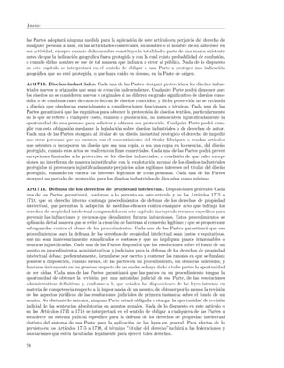 Anexo:


las Partes adoptar´ ninguna medida para la aplicaci´n de este art´
                   a                                 o             ıculo en perjuicio del derecho de
cualquier persona a usar, en las actividades comerciales, su nombre o el nombre de su antecesor en
esa actividad, excepto cuando dicho nombre constituya la totalidad o parte de una marca existente
antes de que la indicaci´n geogr´ﬁca fuera protegida y con la cual exista probabilidad de confusi´n,
                        o       a                                                                o
o cuando dicho nombre se use de tal manera que induzca a error al p´blico. Nada de lo dispuesto
                                                                       u
en este cap´ıtulo se interpretar´ en el sentido de obligar a una Parte a proteger una indicaci´n
                                a                                                                 o
geogr´ﬁca que no est´ protegida, o que haya ca´ en desuso, en la Parte de origen.
     a                e                         ıdo

Art1713. Dise˜ os industriales. Cada una de las Partes otorgar´ protecci´n a los dise˜os indus-
                 n                                                    a         o             n
triales nuevos u originales que sean de creaci´n independiente. Cualquier Parte podr´ disponer que:
                                               o                                        a
los dise˜os no se consideren nuevos u originales si no diﬁeren en grado signiﬁcativo de dise˜os cono-
         n                                                                                     n
cidos o de combinaciones de caracter´  ısticas de dise˜os conocidos; y dicha protecci´n no se extienda
                                                      n                              o
a dise˜os que obedezcan esencialmente a consideraciones funcionales o t´cnicas. Cada una de las
       n                                                                     e
Partes garantizar´ que los requisitos para obtener la protecci´n de dise˜os textiles, particularmente
                  a                                            o          n
en lo que se reﬁere a cualquier costo, examen o publicaci´n, no menoscaben injustiﬁcadamente la
                                                             o
oportunidad de una persona para solicitar y obtener esa protecci´n. Cualquier Parte podr´ cum-
                                                                     o                           a
plir con esta obligaci´n mediante la legislaci´n sobre dise˜os industriales o de derechos de autor.
                      o                         o            n
Cada una de las Partes otorgar´ al titular de un dise˜o industrial protegido el derecho de impedir
                                 a                       n
que otras personas que no cuenten con el consentimiento del titular fabriquen o vendan art´        ıculos
que ostenten o incorporen un dise˜o que sea una copia, o sea una copia en lo esencial, del dise˜o
                                    n                                                                 n
protegido, cuando esos actos se realicen con ﬁnes comerciales. Cada una de las Partes podr´ prever
                                                                                                a
excepciones limitadas a la protecci´n de los dise˜os industriales, a condici´n de que tales excep-
                                     o               n                         o
ciones no interﬁeran de manera injustiﬁcable con la explotaci´n normal de los dise˜os industriales
                                                                 o                      n
protegidos ni provoquen injustiﬁcadamente perjuicios a los leg´  ıtimos intereses del titular del dise˜o
                                                                                                      n
protegido, tomando en cuenta los intereses leg´    ıtimos de otras personas. Cada una de las Partes
otorgar´ un periodo de protecci´n para los dise˜os industriales de diez a˜os como m´
         a                        o                n                        n             ınimo.

Art1714. Defensa de los derechos de propiedad intelectual. Disposiciones generales Cada
una de las Partes garantizar´, conforme a lo previsto en este art´
                              a                                        ıculo y en los Art´ıculos 1715 a
1718, que su derecho interno contenga procedimientos de defensa de los derechos de propiedad
intelectual, que permitan la adopci´n de medidas eﬁcaces contra cualquier acto que infrinja los
                                      o
derechos de propiedad intelectual comprendidos en este cap´  ıtulo, incluyendo recursos expeditos para
prevenir las infracciones y recursos que desalienten futuras infracciones. Estos procedimientos se
aplicar´n de tal manera que se evite la creaci´n de barreras al comercio leg´
       a                                      o                              ıtimo y que se proporcione
salvaguardas contra el abuso de los procedimientos. Cada una de las Partes garantizar´ que susa
procedimientos para la defensa de los derechos de propiedad intelectual sean justos y equitativos,
que no sean innecesariamente complicados o costosos y que no impliquen plazos irrazonables o
demoras injustiﬁcadas. Cada una de las Partes dispondr´ que las resoluciones sobre el fondo de un
                                                          a
asunto en procedimientos administrativos y judiciales para la defensa de los derechos de propiedad
intelectual deban: preferentemente, formularse por escrito y contener las razones en que se fundan;
ponerse a disposici´n, cuando menos, de las partes en un procedimiento, sin demoras indebidas; y
                    o
fundarse unicamente en las pruebas respecto de las cuales se haya dado a tales partes la oportunidad
          ´
de ser o´ıdas. Cada una de las Partes garantizar´ que las partes en un procedimiento tengan la
                                                    a
oportunidad de obtener la revisi´n, por una autoridad judicial de esa Parte, de las resoluciones
                                   o
administrativas deﬁnitivas y, conforme a lo que se˜alen las disposiciones de las leyes internas en
                                                      n
materia de competencia respecto a la importancia de un asunto, de obtener por lo menos la revisi´n    o
de los aspectos jur´ıdicos de las resoluciones judiciales de primera instancia sobre el fondo de un
asunto. No obstante lo anterior, ninguna Parte estar´ obligada a otorgar la oportunidad de revisi´n
                                                       a                                              o
judicial de las sentencias absolutorias en asuntos penales. Nada de lo dispuesto en este art´    ıculo o
en los Art´ıculos 1715 a 1718 se interpretar´ en el sentido de obligar a cualquiera de las Partes a
                                              a
establecer un sistema judicial espec´ ıﬁco para la defensa de los derechos de propiedad intelectual
distinto del sistema de esa Parte para la aplicaci´n de las leyes en general. Para efectos de lo
                                                      o
previsto en los Art´ıculos 1715 a 1718, el t´rmino ”titular del derecho”incluir´ a las federaciones y
                                            e                                    a
asociaciones que est´n facultadas legalmente para ejercer tales derechos.
                     e

78
 