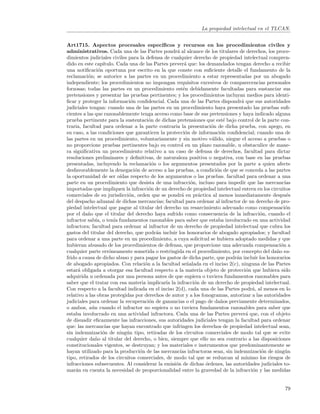 La propiedad intelectual en el TLCAN.


Art1715. Aspectos procesales espec´           ıﬁcos y recursos en los procedimientos civiles y
administrativos. Cada una de las Partes pondr´ al alcance de los titulares de derechos, los proce-
                                                     a
dimientos judiciales civiles para la defensa de cualquier derecho de propiedad intelectual compren-
dido en este cap´  ıtulo. Cada una de las Partes prever´ que: los demandados tengan derecho a recibir
                                                          a
una notiﬁcaci´n oportuna por escrito en la que conste con suﬁciente detalle el fundamento de la
                o
reclamaci´n; se autorice a las partes en un procedimiento a estar representadas por un abogado
           o
independiente; los procedimientos no impongan requisitos excesivos de comparecencias personales
forzosas; todas las partes en un procedimiento est´n debidamente facultadas para sustanciar sus
                                                         e
pretensiones y presentar las pruebas pertinentes; y los procedimientos incluyan medios para identi-
ﬁcar y proteger la informaci´n conﬁdencial. Cada una de las Partes dispondr´ que sus autoridades
                                o                                                a
judiciales tengan: cuando una de las partes en un procedimiento haya presentado las pruebas suﬁ-
cientes a las que razonablemente tenga acceso como base de sus pretensiones y haya indicado alguna
prueba pertinente para la sustentaci´n de dichas pretensiones que est´ bajo control de la parte con-
                                        o                                 e
traria, facultad para ordenar a la parte contraria la presentaci´n de dicha prueba, con apego, en
                                                                     o
su caso, a las condiciones que garanticen la protecci´n de informaci´n conﬁdencial; cuando una de
                                                          o              o
las partes en un procedimiento, voluntariamente y sin motivo v´lido, niegue el acceso a pruebas o
                                                                     a
no proporcione pruebas pertinentes bajo su control en un plazo razonable, u obstaculice de mane-
ra signiﬁcativa un procedimiento relativo a un caso de defensa de derechos, facultad para dictar
resoluciones preliminares y deﬁnitivas, de naturaleza positiva o negativa, con base en las pruebas
presentadas, incluyendo la reclamaci´n o los argumentos presentados por la parte a quien afecte
                                         o
desfavorablemente la denegaci´n de acceso a las pruebas, a condici´n de que se conceda a las partes
                                  o                                    o
la oportunidad de ser o´   ıdas respecto de los argumentos o las pruebas. facultad para ordenar a una
parte en un procedimiento que desista de una infracci´n, incluso para impedir que las mercanc´
                                                             o                                       ıas
importadas que impliquen la infracci´n de un derecho de propiedad intelectual entren en los circuitos
                                        o
comerciales de su jurisdicci´n, orden que se pondr´ en pr´ctica al menos inmediatamente despu´s
                               o                        a        a                                    e
del despacho aduanal de dichas mercanc´ facultad para ordenar al infractor de un derecho de pro-
                                           ıas;
piedad intelectual que pague al titular del derecho un resarcimiento adecuado como compensaci´n      o
por el da˜o que el titular del derecho haya sufrido como consecuencia de la infracci´n, cuando el
          n                                                                              o
infractor sab´ o ten´ fundamentos razonables para saber que estaba involucrado en una actividad
               ıa,      ıa
infractora; facultad para ordenar al infractor de un derecho de propiedad intelectual que cubra los
gastos del titular del derecho, que podr´n incluir los honorarios de abogado apropiados; y facultad
                                           a
para ordenar a una parte en un procedimiento, a cuya solicitud se hubiera adoptado medidas y que
hubieran abusado de los procedimientos de defensa, que proporcione una adecuada compensaci´n a     o
cualquier parte err´neamente sometida o restringida en el procedimiento, por concepto del da˜o su-
                      o                                                                          n
frido a causa de dicho abuso y para pagar los gastos de dicha parte, que podr´n incluir los honorarios
                                                                              a
de abogado apropiados. Con relaci´n a la facultad se˜alada en el inciso 2(c), ninguna de las Partes
                                      o                    n
estar´ obligada a otorgar esa facultad respecto a la materia objeto de protecci´n que hubiera sido
     a                                                                             o
adquirida u ordenada por una persona antes de que supiera o tuviera fundamentos razonables para
saber que el tratar con esa materia implicar´ la infracci´n de un derecho de propiedad intelectual.
                                                ıa             o
Con respecto a la facultad indicada en el inciso 2(d), cada una de las Partes podr´, al menos en lo
                                                                                      a
relativo a las obras protegidas por derechos de autor y a los fonogramas, autorizar a las autoridades
judiciales para ordenar la recuperaci´n de ganancias o el pago de da˜os previamente determinados,
                                        o                                n
o ambos, a´n cuando el infractor no supiera o no tuviera fundamentos razonables para saber que
             u
estaba involucrado en una actividad infractora. Cada una de las Partes prever´ que, con el objeto
                                                                                   a
de disuadir eﬁcazmente las infracciones, sus autoridades judiciales tengan la facultad para ordenar
que: las mercanc´ que hayan encontrado que infringen los derechos de propiedad intelectual sean,
                    ıas
sin indemnizaci´n de ning´n tipo, retiradas de los circuitos comerciales de modo tal que se evite
                   o          u
cualquier da˜o al titular del derecho, o bien, siempre que ello no sea contrario a las disposiciones
               n
constitucionales vigentes, se destruyan; y los materiales e instrumentos que predominantemente se
hayan utilizado para la producci´n de las mercanc´ infractoras sean, sin indemnizaci´n de ning´n
                                    o                  ıas                                o          u
tipo, retirados de los circuitos comerciales, de modo tal que se reduzcan al m´    ınimo los riesgos de
infracciones subsecuentes. Al considerar la emisi´n de dichas ´rdenes, las autoridades judiciales to-
                                                    o              o
mar´n en cuenta la necesidad de proporcionalidad entre la gravedad de la infracci´n y las medidas
    a                                                                                 o


                                                                                                     79
 