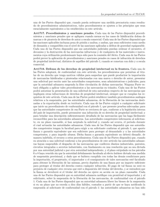 La propiedad intelectual en el TLCAN.


una de las Partes dispondr´ que, cuando pueda ordenarse una medida precautoria como resulta-
                           a
do de procedimientos administrativos, tales procedimientos se ajusten a los principios que sean
esencialmente equivalentes a los establecidos en este art´
                                                         ıculo.
Art1717. Procedimientos y sanciones penales. Cada una de las Partes dispondr´ procedi-     a
mientos y sanciones penales que se apliquen cuando menos en los casos de falsiﬁcaci´n dolosa de
                                                                                         o
marcas o de pirater´ de derechos de autor a escala comercial. Cada una de las Partes dispondr´ que
                    ıa                                                                           a
las sanciones aplicables incluyan pena de prisi´n o multas, o ambas, que sean suﬁcientes como medio
                                               o
de disuasi´n y compatibles con el nivel de las sanciones aplicadas a delitos de gravedad equiparable.
          o
Cada una de las Partes dispondr´ que sus autoridades judiciales puedan ordenar el secuestro, el
                                   a
decomiso y la destrucci´n de las mercanc´ infractoras y de cualquiera de los materiales e instru-
                         o                 ıas
mentos cuya utilizaci´n predominante haya sido para la comisi´n del il´
                       o                                         o       ıcito. Cada una de las Partes
podr´ prever la aplicaci´n de procedimientos y sanciones penales en casos de infracci´n de derechos
     a                   o                                                             o
de propiedad intelectual, distintos de aqu´llos del p´rrafo 1, cuando se cometan con dolo y a escala
                                          e          a
comercial.
Art1718. Defensa de los derechos de propiedad intelectual en la frontera. Cada una de
las Partes adoptar´, de conformidad con este art´
                      a                               ıculo, los procedimientos que permitan al titu-
lar de un derecho que tenga motivos v´lidos para sospechar que puede producirse la importaci´n
                                          a                                                               o
de mercanc´ falsiﬁcadas o pirateadas relacionadas con una marca o derecho de autor, presentar
              ıas
una solicitud por escrito ante las autoridades competentes, sean administrativas o judiciales, para
que la autoridad aduanera suspenda la libre circulaci´n de dichas mercanc´ Ninguna Parte es-
                                                           o                        ıas.
tar´ obligada a aplicar tales procedimientos a las mercanc´ en tr´nsito. Cada una de las Partes
    a                                                          ıas       a
podr´ autorizar la presentaci´n de una solicitud de esta naturaleza respecto de las mercanc´ que
      a                         o                                                                   ıas
impliquen otras infracciones de derechos de propiedad intelectual, siempre que se cumplan los re-
quisitos de este art´ ıculo. Cada una de las Partes podr´ establecer tambi´n procedimientos an´logos
                                                          a                   e                       a
relativos a la suspensi´n, por las autoridades aduaneras, de la liberaci´n de las mercanc´ desti-
                          o                                                   o                   ıas
nadas a la exportaci´n desde su territorio. Cada una de las Partes exigir´ a cualquier solicitante
                        o                                                         a
que inicie un procedimiento de conformidad con el p´rrafo 1, que presente pruebas adecuadas: para
                                                        a
que las autoridades competentes de esa Parte se cercioren de que, conforme a la legislaci´n interna
                                                                                                o
del pa´ de importaci´n, puede presumirse una infracci´n de su derecho de propiedad intelectual; y
        ıs              o                                   o
para brindar una descripci´n suﬁcientemente detallada de las mercanc´ que las haga f´cilmente
                              o                                               ıas                a
reconocibles para las autoridades aduaneras. Las autoridades competentes informar´n al solicitan-
                                                                                            a
te, en un plazo razonable, si han aceptado la solicitud y, cuando as´ ocurra, el periodo durante
                                                                            ı
el cual actuar´n las autoridades aduaneras. Cada una de las Partes dispondr´ que sus autorida-
                 a                                                                     a
des competentes tengan la facultad para exigir a un solicitante conforme al p´rrafo 1, que aporte
                                                                                       a
ﬁanza o garant´ equivalente que sea suﬁciente para proteger al demandado y a las autoridades
                   ıa
competentes, y para impedir abusos. Dicha ﬁanza o garant´ equivalente no deber´ disuadir, de
                                                                 ıa                          a
manera indebida, el recurso a estos procedimientos. Cada una de las Partes dispondr´ que, cuando
                                                                                             a
en atenci´n a una solicitud conforme a los procedimientos de este art´
            o                                                              ıculo las autoridades aduane-
ras hayan suspendido el despacho de las mercanc´ que conlleven dise˜os industriales, patentes,
                                                     ıas                       n
circuitos integrados o secretos industriales, con fundamento en una resoluci´n que no sea dictada
                                                                                     o
por una autoridad judicial o por otra autoridad independiente, y el plazo estipulado en los p´rrafosa
6 a 8 haya vencido sin que la autoridad debidamente facultada al efecto hubiere dictado una medida
de suspensi´n provisional, y dado que se hubiera cumplido con todas las dem´s condiciones para
              o                                                                        a
la importaci´n, el propietario, el importador o el consignatario de tales mercanc´ est´ facultado
               o                                                                         ıas   e
para obtener la liberaci´n de las mismas, previo dep´sito de una ﬁanza por un importe suﬁciente
                            o                            o
para proteger al titular del derecho contra cualquier infracci´n. El pago de tal ﬁanza no ser´ en
                                                                  o                                     a
perjuicio de cualquier otro recurso que est´ a disposici´n del titular del derecho, y se entender´ que
                                             e             o                                           a
la ﬁanza se devolver´ si el titular del derecho no ejerce su acci´n en un plazo razonable. Cada
                        a                                             o
una de las Partes dispondr´ que su autoridad aduanera notiﬁque con prontitud al importador y al
                              a
solicitante, sobre la suspensi´n de la liberaci´n de las mercanc´ de conformidad con el p´rrafo
                                o               o                   ıas,                              a
1. Cada una de las Partes dispondr´ que su autoridad aduanera libere los bienes de la suspensi´n
                                      a                                                                   o
si en un plazo que no exceda a diez d´ h´biles, contados a partir de que se haya notiﬁcado la
                                          ıas a
suspensi´n al solicitante de conformidad con el p´rrafo 1: las autoridades aduaneras no han sido
           o                                         a

                                                                                                        81
 