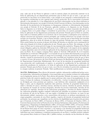 La propiedad intelectual en el TLCAN.


cosa, cada una de las Partes lo aplicar´ a toda la materia objeto de protecci´n existente en la
                                            a                                         o
fecha de aplicaci´n de sus disposiciones pertinentes para la Parte de que se trate, y que goce de
                  o
protecci´n en una Parte en la misma fecha, o que cumpla en ese momento o subsecuentemente con
         o
los requisitos establecidos en este cap´ ıtulo para obtener protecci´n. En lo concerniente al presente
                                                                       o
p´rrafo y a los p´rrafos 3 y 4, las obligaciones de una Parte relacionadas con las obras existentes se
  a               a
determinar´n unicamente con arreglo al Art´
            a ´                                 ıculo 18 del Convenio de Berna y las relacionadas con los
derechos de los productores de fonogramas en fonogramas existentes se determinar´n unicamente
                                                                                           a ´
con arreglo al Art´  ıculo 18 de ese Convenio, aplicable conforme a lo dispuesto en este Tratado.
Salvo lo dispuesto en el Art´  ıculo 1705 p´rrafo 7, y no obstante el primer enunciado del p´rrafo 2,
                                            a                                                    a
a ninguna Parte se le podr´ obligar a restablecer la protecci´n a la materia protegible que, a la
                               a                                     o
fecha de aplicaci´n de las disposiciones pertinentes del presente Tratado para la Parte en cuesti´n,
                  o                                                                                    o
haya ca´ en el dominio p´blico en su territorio. En lo concerniente a cualesquiera actos relativos a
        ıdo                  u
objetos concretos que incorporen materia protegida, que resulten infractores con arreglo a las leyes
acordes con el presente Tratado, y que se hayan iniciado, o para los que se haya hecho una inversi´n    o
signiﬁcativa, antes de la fecha de entrada en vigor del presente Tratado para esa Parte, cualquier
Parte podr´ limitar los recursos al alcance del titular del derecho en relaci´n con la continuaci´n de
            a                                                                   o                   o
tales actos despu´s de la fecha de aplicaci´n de este Tratado para esa Parte. Sin embargo, en tales
                   e                          o
casos, la Parte por lo menos prever´ el pago de una remuneraci´n equitativa. Ninguna de las Partes
                                       a                             o
estar´ obligada a aplicar los Art´
     a                             ıculos 1705 inciso 2 (d) o 1706 inciso 1 (d) respecto de los originales
o copias adquiridos antes de la fecha de aplicaci´n de las disposiciones pertinentes de este Tratado
                                                     o
para esa Parte. No se exigir´ a ninguna Parte aplicar el Art´
                                a                                   ıculo 1709 p´rrafo 10, ni el requisito
                                                                                 a
establecido en el Art´ ıculo 1709 p´rrafo 7, en el sentido de que no habr´ discriminaci´n en el goce de
                                    a                                       a             o
los derechos de patente en cuanto al campo de la tecnolog´ al uso sin autorizaci´n del titular del
                                                                ıa,                     o
derecho, cuando la autorizaci´n de tal uso haya sido concedida por el gobierno antes de que se diera
                                 o
a conocer el texto del proyecto del Acta Final que Incorpora los Resultados de la Ronda Uruguay
de Negociaciones Comerciales Multilaterales. En el caso de los derechos de propiedad intelectual
cuya protecci´n est´ condicionada al registro, se permitir´ la modiﬁcaci´n de las solicitudes de
               o      e                                          a               o
protecci´n pendientes de resoluci´n a la fecha de aplicaci´n de las disposiciones pertinentes del
         o                            o                          o
presente Tratado para la Parte de que se trate, con el ﬁn de reivindicar la protecci´n ampliada que
                                                                                        o
se otorgue conforme al presente Tratado. Tales modiﬁcaciones no incluir´n materia nueva.
                                                                               a

Art1721. Deﬁniciones. Para efectos del presente cap´       ıtulo: informaci´n conﬁdencial incluye secre-
                                                                           o
tos industriales, informaci´n privilegiada y otros materiales que no puedan revelarse de conformidad
                              o
con la legislaci´n interna de la Parte. Para efectos del presente Tratado: de manera contraria a las
                 o
pr´cticas leales del comercio signiﬁca por lo menos pr´cticas tales como el incumplimiento de con-
   a                                                      a
tratos, el abuso de conﬁanza, la instigaci´n a la infracci´n, e incluye la adquisici´n de informaci´n
                                            o                o                       o               o
no divulgada por otras personas que supieran, o que hubieran sido sumamente negligentes al no
llegar a saber, que la adquisici´n implicaba tales pr´cticas; derechos de propiedad intelectual se
                                   o                     a
reﬁere a derechos de autor y derechos conexos, derechos de marcas, derechos de patente, derechos
de esquemas de trazado de circuitos integrados, derechos de secretos industriales, derechos de los
obtentores de vegetales, derechos de las indicaciones geogr´ﬁcas y derechos de dise˜os industria-
                                                                 a                       n
les; indicaci´n geogr´ﬁca signiﬁca cualquier indicaci´n que identiﬁca un producto como originario
             o         a                                o
de territorio de una de las Partes o de una regi´n o localidad de ese territorio, en casos en que
                                                    o
determinada calidad, reputaci´n u otra caracter´
                                 o                 ıstica del producto se atribuya esencialmente a su
origen geogr´ﬁco; nacionales de otra Parte signiﬁca, respecto del derecho de propiedad intelectual
              a
pertinente, las personas que cumplir´ con los criterios de elegibilidad para la protecci´n previstos
                                       ıan                                                  o
por el Convenio de Par´ (1967), el Convenio de Berna (1971), el Convenio de Ginebra (1971), el
                           ıs
Convenio Internacional sobre la Protecci´n de los Artistas Int´rpretes o Ejecutantes, Productores de
                                           o                      e
Fonogramas y Organismos de Radiodifusi´n (1961), el Convenio UPOV (1978), el Convenio UPOV
                                             o
(1991) o el Tratado de Propiedad Intelectual respecto de Circuitos Integrados, como si cada una
de las Partes fuera parte de estos convenios; y con respecto a los derechos de propiedad intelectual
no regulados en estas Convenciones, ”nacionales de otra Parte”se entender´ por lo menos como los
                                                                               a
individuos que sean ciudadanos o residentes permanentes de esa Parte y tambi´n incluir´ cualquier
                                                                                   e         a
otra persona f´ ısica citada en el Anexo 201.1. p´blico incluye, en relaci´n con los derechos de comu-
                                                 u                         o

                                                                                                       83
 