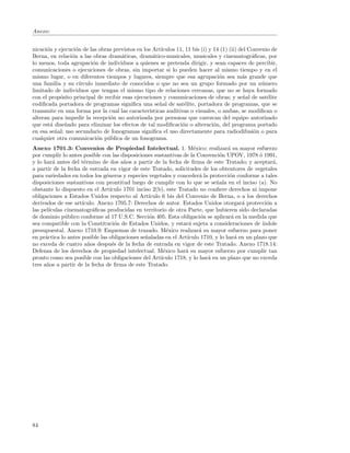 Anexo:


nicaci´n y ejecuci´n de las obras previstos en los Art´
      o           o                                    ıculos 11, 11 bis (i) y 14 (1) (ii) del Convenio de
Berna, en relaci´n a las obras dram´ticas, dram´tico-musicales, musicales y cinematogr´ﬁcas, por
                o                     a            a                                            a
lo menos, toda agrupaci´n de individuos a quienes se pretenda dirigir, y sean capaces de percibir,
                          o
comunicaciones o ejecuciones de obras, sin importar si lo pueden hacer al mismo tiempo y en el
mismo lugar, o en diferentes tiempos y lugares, siempre que esa agrupaci´n sea m´s grande que
                                                                                 o          a
una familia y su c´ ırculo inmediato de conocidos o que no sea un grupo formado por un n´mero       u
limitado de individuos que tengan el mismo tipo de relaciones cercanas, que no se haya formado
con el prop´sito principal de recibir esas ejecuciones y comunicaciones de obras; y se˜al de sat´lite
            o                                                                               n         e
codiﬁcada portadora de programas signiﬁca una se˜al de sat´lite, portadora de programas, que se
                                                      n          e
transmite en una forma por la cual las caracter´ ısticas auditivas o visuales, o ambas, se modiﬁcan o
alteran para impedir la recepci´n no autorizada por personas que carezcan del equipo autorizado
                                o
que est´ dise˜ado para eliminar los efectos de tal modiﬁcaci´n o alteraci´n, del programa portado
        a     n                                                 o              o
en esa se˜al; uso secundario de fonogramas signiﬁca el uso directamente para radiodifusi´n o para
          n                                                                                      o
cualquier otra comunicaci´n p´blica de un fonograma.
                            o u
Anexo 1701.3: Convenios de Propiedad Intelectual. 1. M´xico: realizar´ su mayor esfuerzo
                                                                     e              a
por cumplir lo antes posible con las disposiciones sustantivas de la Convenci´n UPOV, 1978 ´ 1991,
                                                                                o               o
y lo har´ antes del t´rmino de dos a˜os a partir de la fecha de ﬁrma de este Tratado; y aceptar´,
          a           e                n                                                             a
a partir de la fecha de entrada en vigor de este Tratado, solicitudes de los obtentores de vegetales
para variedades en todos los g´neros y especies vegetales y conceder´ la protecci´n conforme a tales
                               e                                       a             o
disposiciones sustantivas con prontitud luego de cumplir con lo que se se˜ala en el inciso (a). No
                                                                              n
obstante lo dispuesto en el Art´ ıculo 1701 inciso 2(b), este Tratado no conﬁere derechos ni impone
obligaciones a Estados Unidos respecto al Art´   ıculo 6 bis del Convenio de Berna, o a los derechos
derivados de ese art´ıculo. Anexo 1705.7: Derechos de autor. Estados Unidos otorgar´ protecci´n a
                                                                                          a        o
las pel´ıculas cinematogr´ﬁcas producidas en territorio de otra Parte, que hubieren sido declaradas
                          a
de dominio p´blico conforme al 17 U.S.C. Secci´n 405. Esta obligaci´n se aplicar´ en la medida que
               u                                  o                     o             a
sea compatible con la Constituci´n de Estados Unidos, y estar´ sujeta a consideraciones de ´
                                   o                               a                             ındole
presupuestal. Anexo 1710.9: Esquemas de trazado. M´xico realizar´ su mayor esfuerzo para poner
                                                         e             a
en pr´ctica lo antes posible las obligaciones se˜aladas en el Art´
      a                                         n                 ıculo 1710, y lo har´ en un plazo que
                                                                                        a
no exceda de cuatro a˜os despu´s de la fecha de entrada en vigor de este Tratado. Anexo 1718.14:
                        n         e
Defensa de los derechos de propiedad intelectual. M´xico har´ su mayor esfuerzo por cumplir tan
                                                       e         a
pronto como sea posible con las obligaciones del Art´ ıculo 1718, y lo har´ en un plazo que no exceda
                                                                           a
tres a˜os a partir de la fecha de ﬁrma de este Tratado.
      n




84
 