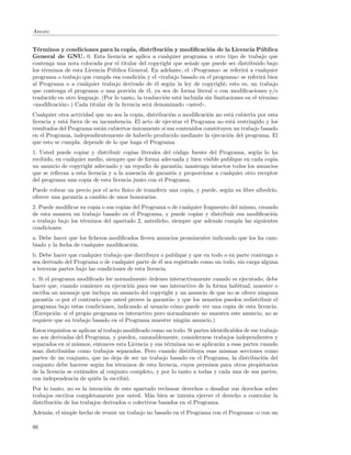 Anexo:


T´rminos y condiciones para la copia, distribuci´n y modiﬁcaci´n de la Licencia P´ blica
  e                                                    o                 o                     u
General de GNU. 0. Esta licencia se aplica a cualquier programa u otro tipo de trabajo que
contenga una nota colocada por el titular del copyright que se˜ale que puede ser distribuido bajo
                                                                n
los t´rminos de esta Licencia P´blica General. En adelante, el ((Programa)) se referir´ a cualquier
     e                          u                                                       a
programa o trabajo que cumpla esa condici´n y el ((trabajo basado en el programa)) se referir´ bien
                                             o                                                  a
al Programa o a cualquier trabajo derivado de ´l seg´n la ley de copyright; esto es, un trabajo
                                                   e    u
que contenga el programa o una porci´n de ´l, ya sea de forma literal o con modiﬁcaciones y/o
                                         o      e
traducido en otro lenguaje. (Por lo tanto, la traducci´n est´ incluida sin limitaciones en el t´rmino
                                                      o     a                                  e
((modiﬁcaci´n)).) Cada titular de la licencia ser´ denominado ((usted)).
           o                                     a
Cualquier otra actividad que no sea la copia, distribuci´n o modiﬁcaci´n no est´ cubierta por esta
                                                        o              o        a
licencia y est´ fuera de su incumbencia. El acto de ejecutar el Programa no est´ restringido y los
              a                                                                  a
resultados del Programa est´n cubiertos unicamente si sus contenidos constituyen un trabajo basado
                            a           ´
en el Programa, independientemente de haberlo producido mediante la ejecuci´n del programa. El
                                                                               o
que esto se cumpla, depende de lo que haga el Programa.
1. Usted puede copiar y distribuir copias literales del c´digo fuente del Programa, seg´n lo ha
                                                          o                              u
recibido, en cualquier medio, siempre que de forma adecuada y bien visible publique en cada copia
un anuncio de copyright adecuado y un repudio de garant´ mantenga intactos todos los anuncios
                                                           ıa;
que se reﬁeran a esta licencia y a la ausencia de garant´ y proporcione a cualquier otro receptor
                                                        ıa
del programa una copia de esta licencia junto con el Programa.
Puede cobrar un precio por el acto f´
                                    ısico de transferir una copia, y puede, seg´n su libre albedr´
                                                                               u                 ıo,
ofrecer una garant´ a cambio de unos honorarios.
                  ıa
2. Puede modiﬁcar su copia o sus copias del Programa o de cualquier fragmento del mismo, creando
de esta manera un trabajo basado en el Programa, y puede copiar y distribuir esa modiﬁcaci´n  o
o trabajo bajo los t´rminos del apartado 2, antedicho, siempre que adem´s cumpla las siguientes
                    e                                                    a
condiciones:
a. Debe hacer que los ﬁcheros modiﬁcados lleven anuncios prominentes indicando que los ha cam-
biado y la fecha de cualquier modiﬁcaci´n.
                                       o
b. Debe hacer que cualquier trabajo que distribuya o publique y que en todo o en parte contenga o
sea derivado del Programa o de cualquier parte de ´l sea registrado como un todo, sin carga alguna
                                                    e
a terceras partes bajo las condiciones de esta licencia.
c. Si el programa modiﬁcado lee normalmente ´rdenes interactivamente cuando es ejecutado, debe
                                               o
hacer que, cuando comience su ejecuci´n para ese uso interactivo de la forma habitual, muestre o
                                       o
escriba un mensaje que incluya un anuncio del copyright y un anuncio de que no se ofrece ninguna
garant´ -o por el contrario que usted provee la garant´ y que los usuarios pueden redistribuir el
        ıa                                             ıa-
programa bajo estas condiciones, indicando al usuario c´mo puede ver una copia de esta licencia.
                                                         o
(Excepci´n: si el propio programa es interactivo pero normalmente no muestra este anuncio, no se
           o
requiere que su trabajo basado en el Programa muestre ning´n anuncio.)
                                                            u
Estos requisitos se aplican al trabajo modiﬁcado como un todo. Si partes identiﬁcables de ese trabajo
no son derivadas del Programa, y pueden, razonablemente, considerarse trabajos independientes y
separados en s´ mismos, entonces esta Licencia y sus t´rminos no se aplicar´n a esas partes cuando
               ı                                      e                     a
sean distribuidas como trabajos separados. Pero cuando distribuya esas mismas secciones como
partes de un conjunto, que no deja de ser un trabajo basado en el Programa, la distribuci´n delo
conjunto debe hacerse seg´n los t´rminos de esta licencia, cuyos permisos para otros propietarios
                            u       e
de la licencia se extienden al conjunto completo, y por lo tanto a todas y cada una de sus partes,
con independencia de qui´n la escribi´.
                           e            o
Por lo tanto, no es la intenci´n de este apartado reclamar derechos o desaﬁar sus derechos sobre
                              o
trabajos escritos completamente por usted. M´s bien se intenta ejercer el derecho a controlar la
                                                a
distribuci´n de los trabajos derivados o colectivos basados en el Programa.
          o
Adem´s, el simple hecho de reunir un trabajo no basado en el Programa con el Programa -o con un
    a

86
 
