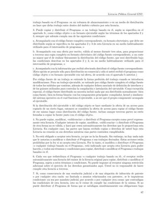 Licencia P´blica General GNU.
                                                                               u


trabajo basado en el Programa- en un volumen de almacenamiento o en un medio de distribuci´n
                                                                                          o
no hace que dicho trabajo entre dentro del ´mbito cubierto por esta licencia.
                                           a
3. Puede copiar y distribuir el Programa -o un trabajo basado en ´l, seg´n se especiﬁca en el
                                                                    e    u
apartado 3-, como c´digo objeto o en formato ejecutable seg´n los t´rminos de los apartados 2 y
                   o                                       u       e
3, siempre que adem´s cumpla una de las siguientes condiciones:
                   a
a. Acompa˜arlo con el c´digo fuente completo correspondiente, en formato electr´nico, que debe ser
           n             o                                                     o
distribuido seg´n se especiﬁca en los apartados 2 y 3 de esta Licencia en un medio habitualmente
               u
utilizado para el intercambio de programas, o
b. Acompa˜arlo con una oferta por escrito, v´lida al menos durante tres a˜os, para proporcionar
           n                                   a                             n
a terceros una copia completa en formato electr´nico del c´digo fuente correspondiente, a un coste
                                                 o         o
no mayor que el de realizar f´
                             ısicamente la distribuci´n del c´digo fuente, que ser´ distribuido bajo
                                                     o       o                    a
las condiciones descritas en los apartados 2 y 3, en un medio habitualmente utilizado para el
intercambio de programas, o
c. Acompa˜arlo con la informaci´n que recibi´ ofreciendo distribuir el c´digo fuente correspondiente.
          n                     o             o                         o
(Esta opci´n se permite s´lo para distribuci´n no comercial y s´lo si usted recibi´ el programa como
          o              o                  o                  o                  o
c´digo objeto o en formato ejecutable con tal oferta, de acuerdo con el apartado b anterior.)
 o
Por c´digo fuente de un trabajo se entiende la forma preferida del trabajo cuando se introducen
      o
modiﬁcaciones. Para un trabajo ejecutable, se entiende por c´digo fuente completo el c´digo fuente
                                                                o                        o
de todos los m´dulos que contiene, adem´s de cualquier ﬁchero asociado de deﬁnici´n de interfaces y
                o                         a                                          o
de los guiones utilizados para controlar la compilaci´n e instalaci´n del ejecutable. Como excepci´n
                                                      o            o                               o
especial, el c´digo fuente distribuido no necesita incluir nada que sea distribuido normalmente -bien
              o
como fuente, bien en forma binaria- con los componentes principales -compilador, kernel y similares-
del sistema operativo en el cual funciona el ejecutable, a no ser que el propio componente acompa˜en
al ejecutable.
Si la distribuci´n del ejecutable o del c´digo objeto se hace mediante la oferta de un acceso para
                o                        o
copiarlo de un cierto lugar, entonces se considera la oferta de acceso para copiar el c´digo fuente
                                                                                       o
de ese mismo lugar como distribuci´n del c´digo fuente, incluso aunque terceras partes no est´n
                                     o       o                                                   e
forzadas a copiar la fuente junto con el c´digo objeto.
                                           o
4. No puede copiar, modiﬁcar, ((sublicenciar)) o distribuir el Programa excepto como prev´ expresa-
                                                                                              e
mente esta licencia. Cualquier intento de copiar, modiﬁcar, ((subli-cenciar)) o distribuir el Programa
de otra forma no es v´lida, y har´ que cesen autom´ticamente los derechos que le proporciona esta
                      a          a                   a
Licencia. En cualquier caso, las partes que hayan recibido copias o derechos de usted bajo esta
Licencia no cesar´n en sus derechos mientras esas partes contin´en cumpli´ndola.
                 a                                                 u          e
5. No est´ obligado a aceptar esta licencia, ya que no la ha ﬁrmado. Sin embargo, no hay nada m´s
         a                                                                                         a
que le autoriza a modiﬁcar o distribuir el Programa o sus trabajos derivados. Estas acciones est´na
prohibidas por la ley si no acepta esta Licencia. Por lo tanto, si modiﬁca o distribuye el Programa
-o cualquier trabajo basado en el Programa-, est´ indicando que acepta esta Licencia para poder
                                                   a
hacerlo, y todos sus t´rminos y condiciones para copiar, distribuir o modiﬁcar el Programa o trabajos
                      e
basados en ´l.
             e
6. Cada vez que redistribuya el Programa -o cualquier trabajo basado en ´l-, el receptor recibe
                                                                               e
autom´ticamente una licencia del emisor de la licencia original para copiar, distribuir o modiﬁcar el
      a
Programa, sujeta a estos t´rminos y condiciones. No puede imponer al receptor ninguna restricci´n
                           e                                                                      o
adicional sobre el ejercicio de los derechos garantizados aqu´ Usted no es responsable de hacer
                                                               ı.
cumplir esta licencia a terceros.
7. Si, como consecuencia de una resoluci´n judicial o de una alegaci´n de infracci´n de patente
                                          o                           o             o
o por cualquier otra raz´n -no limitada a asuntos relacionados con patentes-, se le impusieran
                         o
condiciones -ya sea por mandato judicial, por acuerdo o por cualquier otra causa- que contradigan
las condiciones de esta licencia, esto no le exime de cumplir las condiciones de la misma. Si no
puede distribuir el Programa de forma que se satisfagan simult´neamente sus obligaciones bajo
                                                                 a

                                                                                                   87
 
