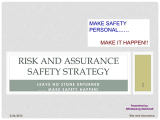 3/26/2015 Risk and Assurance
1L E A V E N O S T O N E U N T U R N E D
… … M A K E S A F E T Y H A P P E N !
RISK AND ASSURANCE
SAFETY STRATEGY
Presented by:
Nthabiseng Makhoali
MAKE SAFETY
PERSONAL……
MAKE IT HAPPEN!!
 