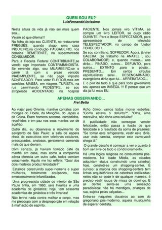 QUEM SOU EU?
                                 LuizFernandoVeríssimo

Nesta altura da vida já não sei mais quem       PACIENTE. Nos jornais viro VÍTIMA, se
sou...                                          compro um livro LEITOR, se ouço rádio
Vejam só que dilema!!!                          OUVINTE. Para o Ibope ESPECTADOR, para
Na ficha da loja sou CLIENTE, no restaurante    apresentador            de           televisão
FREGUÊS, quando alugo uma casa                  TELESPECTADOR, no campo de futebol
INQUILINO,na condução PASSAGEIRO, nos           TORCEDOR.
correios REMETENTE, no supermercado             Se sou corintiano, SOFREDOR. Agora, já virei
CONSUMIDOR.                                     GALERA. (se trabalho na ANATEL , sou
Para a Receita Federal CONTRIBUINTE,se          COLABORADOR) e, quando morrer... uns
vendo algo importado CONTRABANDISTA.            dirão... FINADO, outros... DEFUNTO, para
Se revendo algo, sou MUAMBEIRO,se o             outros...    EXTINTO     ,para     o  povão...
carnê    tá     com    o   prazo     vencido    PRESUNTO...         Em       certos   círculos
INADIMPLENTE, se não pago imposto               espiritualistas serei... DESENCARNADO,
SONEGADOR. Para votar ELEITOR,mas em            evangélicos dirão que fui... ARREBATADO...
comícios MASSA, em viagens TURISTA, na          E o pior de tudo é que para todo governante
rua caminhando PEDESTRE, se sou                 sou apenas um IMBECIL !!! E pensar que um
atropelado    ACIDENTADO,      no    hospital   dia já fui mais EU.

                              APENAS OBSERVANDO...
                                         Frei Betto

Ao viajar pelo Oriente, mantive contatos com    Acho ótimo, vamos todos morrer esbeltos:
monges do Tibete, da Mongólia, do Japão e       "Como estava o defunto?". "Olha, uma
da China. Eram homens serenos, comedidos,       maravilha, não tinha uma celulite!"
recolhidos e em paz nos seus mantos cor de      A publicidade não consegue vender
açafrão.                                        felicidade, então passa a ilusão de que
Outro dia, eu observava o movimento do          felicidade é o resultado da soma de prazeres:
aeroporto de São Paulo: a sala de espera        "Se tomar este refrigerante, vestir este tênis,
cheia de executivos com telefones celulares,    usar esta camisa, comprar este carro,você
preocupados, ansiosos, geralmente comendo       chega lá!"
mais do que deviam.                              O grande desafio é começar a ver o quanto é
Com certeza, já haviam tomado café da           bom ser livre de todo o condicionamento.
manhã em casa, mas como a companhia             Há uma lógica religiosa no consumismo pós-
aérea oferecia um outro café, todos comiam      moderno. Na Idade Média, as cidades
vorazmente. Aquilo me fez refletir: "Qual dos   adquiriam status construindo uma catedral;
dois modelos produz felicidade?"                hoje, constrói-se um shopping-center. É
 Estamos construindo super-homens e super       curioso: a maioria dos shopping-centers tem
mulheres,    totalmente    equipados,    mas    linhas arquitetônicas de catedrais estilizadas;
emocionalmente infantilizados.                  neles não se pode ir de qualquer maneira, é
 Uma progressista cidade do interior de São     preciso vestir roupa de missa de domingo. E
Paulo tinha, em 1960, seis livrarias e uma      ali    dentro    sente-se      uma   sensação
academia de ginástica; hoje, tem sessenta       paradisíaca: não há mendigos, crianças de
academias de ginástica e três livrarias!        rua, sujeira pelas calçadas...
Não tenho nada contra malhar o corpo, mas       Entra-se naqueles claustros ao som do
me preocupo com a desproporção em relação       gregoriano pós-moderno, aquela musiquinha
à malhação do espírito.                         de esperar dentista.
 