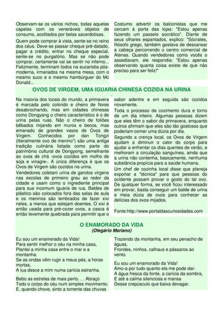 Observam-se os vários nichos, todas aquelas           Costumo advertir os balconistas que me
capelas com os veneráveis objetos de                  cercam à porta das lojas: "Estou apenas
consumo, acolitados por belas sacerdotisas.           fazendo um passeio socrático". Diante de
Quem pode comprar à vista, sente-se no reino          seus olhares espantados, explico: "Sócrates,
dos céus. Deve-se passar cheque pré-datado,           filósofo grego, também gostava de descansar
pagar a crédito, entrar no cheque especial,           a cabeça percorrendo o centro comercial de
sente-se no purgatório. Mas se não pode               Atenas. Quando vendedores como vocês o
comprar, certamente vai se sentir no inferno...       assediavam, ele respondia: "Estou apenas
Felizmente, terminam todos na eucaristia pós-         observando quanta coisa existe de que não
moderna, irmanados na mesma mesa, com o               preciso para ser feliz!"
mesmo suco e o mesmo hambúrguer do Mc
Donald...
        OVOS DE VIRGEM, UMA IGUARIA CHINESA COZIDA NA URINA
                                                  .
Na maioria dos locais do mundo, a primavera           sabor adentre e em seguida são cozidos
é marcada pelo colorido e cheiro de flores            novamente.
desabrochando, mas em cidades chinesas                Toda o processo de cozimento dura e torno
como Dongyang o cheiro característico é o de          de um dia inteiro. Algumas pessoas dizem
urina pelas ruas. Não o cheiro de foliões             que eles têm o sabor da primavera, enquanto
bêbados mijando em muros e becos, mas                 outros afirmam que eles são tão gostosos que
emanado de grandes vasos de Ovos de                   poderiam comer uma dúzia por dia.
Virgem. Conhecidos por dan Tongzi                     Segundo a crença local, os Ovos de Virgem
(literalmente ovo de menino") são uma antiga          ajudam a diminuir o calor do corpo para
tradição culinária listada como parte do              ajudar a enfrentar os dias quentes de verão, e
patrimônio cultural de Dongyong, semelhante           melhoram a circulação sanguínea, ainda que
ao ovos de chá -ovos cozidos em molho de              a urina não contenha, basicamente, nenhuma
soja e vinagre-. A única diferença é que os           substância propícia para a saúde humana.
Ovos de Virgem são cozidos na urina.
                                                      Um chef de cozinha local disse que planeja
Vendedores coletam urina de garotos virgens           exportar a "técnica" para que pessoas do
nas escolas de primeiro grau ao redor da              ocidente possam provar o gosto do tal ovo.
cidade e usam como o ingrediente principal            De qualquer forma, se você ficou interessado
para sua incomum iguaria de rua. Baldes de            em provar, basta conseguir um balde de urina
plástico são colocados fora das salas de aula         e meia dúzia de ovos para conhecer as
e os meninos são lembrados de fazer xixi              delícias dos ovos mijados.
neles, a menos que estejam doentes. O xixi é
então usada para pré-cozer ovos, a casca é
                                                      Fonte:http://www.portaldascuriosidades.com
então levemente quebrada para permitir que o

                                O ENAMORADO DA VIDA
                                      (Olegário Mariano)
Eu sou um enamorado da Vida!                          Trazendo da montanha, em seu penacho de
Para sentir melhor o céu na minha casa,               águas,
Plantei a minha casa entre o mar e a                  Frondes, ninhos, calhaus e pássaros ao
montanha.                                             vento.
Se as ondas vêm rugir a meus pés, a horas
mortas,                                               Eu sou um enamorado da Vida!
A lua desce a mim numa carícia estranha.              Amo-a por tudo quanto ela me pode dar:
                                                      A água fresca da fonte, a carícia da sombra,
Bebo as estrelas de mais perto. . . Abraço            E até a calma silenciosa e mansa
Todo o corpo do céu num simples movimento.            Desse crepúsculo que baixa devagar.
E, quando chove, sinto a torrente das chuvas
 