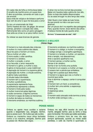 Em cada mão de folha a minha boca bebe           E atirar-me na fúria incrível das procelas;
O orvalho da manhã como um suave licor.          Beber em haustos toda a glória do mar alto,
E abro os pulmões, sorvendo em tudo o que        Rolar no bojo dos batéis desarvorados
me envolve                                       Ou as asas enxugar no alvo lenço das velas
Essa onda de volúpia e de êxtase e perfume
Que vem do amor e que me leva para o amor        Vida! Quero viver todas as tuas horas,
                                                 As que prendi na mão e as que nunca
Eu sou um enamorado da Vida!                     alcancei.
Tenho ímpetos de voar, de galgar, de vencer      Ser um pouco de ti no espelho das paisagens
Colinas, penetrar o coração dos vales,           Para, quando morrer, levar dentro dos olhos
Relinchando feliz como um potro selvagem         A beleza imortal de tudo quanto amei.
Que solta as crinas no ar para melhor correr;
                                                 Do livro:" O enamorado da vida", 1937
Ou retesar as asas brancas de gaivota

                                O HOMEM E A MULHER
                                         (Victor Hugo

O homem é a mais elevada das criaturas.          O heroísmo enobrece; os martírios sublima.
A mulher é o mais sublime dos ideais.            O homem é o código; a mulher o evangelho.
Deus fez para o homem um trono;                  O código corrige; o evangelho aperfeiçoa.
Para a mulher um altar.                          O homem é o templo; a mulher, um sacrário.
O trono exalta; o altar santifica.               Ante o templo, nos descobrimos;
O homem é o cérebro;                             Ante o sacrário ajoelhamo-nos.
A mulher o coração, o amor.                      O homem pensa; a mulher sonha.
A luz fecunda; o amor ressuscita.                Pensar é ter cérebro;
O homem é o gênio; a mulher o anjo.              Sonhar é ter na fronte uma auréola.
O gênio é imensurável; o anjo indefinível.       O homem é um oceano; a mulher um lago.
A aspiração do homem é a suprema glória;         O oceano tem a pérola que embeleza;
A aspiração da mulher, a virtude extrema.        O lago tem a poesia que deslumbra.
A glória traduz grandeza;                        O homem é a águia que voa; a mulher o
A virtude traduz divindade.                      rouxinol que canta.
O homem tem a supremacia;                        Voar é dominar o espaço; cantar é conquistar
A mulher a preferência.                          a alma.
A supremacia representa força.                   O homem tem um farol; a consciência;
A preferência representa o direito.              A mulher tem uma estrela: a esperança.
O homem é forte pela razão;                      O farol guia,
A mulher invencível pelas lágrimas.              A esperança salva.
A razão convence; a lágrima comove.              Enfim ...
O homem é capaz de todos os heroísmos;           O homem está colocado onde termina a terra;
A mulher de todos os martírios.                  A mulher onde começa o céu ...
O heroísmo enobrece; os martírios sublima.

                                        PENSE NISSO
Embora eu aperte meus ouvidos e reclame          Embora me seja difícil levantar da cama de
quando o despertador soa, obrigado, Senhor,      manhã, obrigado Senhor, pois eu tenho a força
pois eu posso ouvir. Há muitos que são surdos.   para me levantar. Há muitos que estão acamados.
Embora eu mantenha meus olhos fechados           Embora a primeira hora de meu dia seja
contra a luz matutina, obrigado, Senhor pois     sempre apressada, quando as meias estão
eu posso ver. Muitos são cegos.                  perdidas, o café da manhã é queimado, a
 