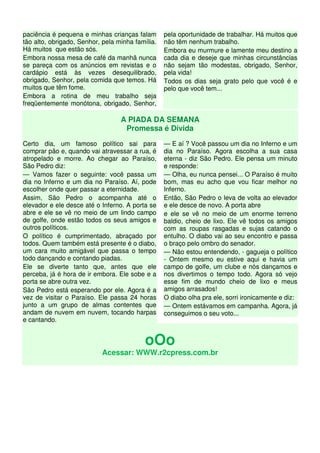 paciência é pequena e minhas crianças falam       pela oportunidade de trabalhar. Há muitos que
tão alto, obrigado, Senhor, pela minha família.   não têm nenhum trabalho.
Há muitos que estão sós.                          Embora eu murmure e lamente meu destino a
Embora nossa mesa de café da manhã nunca          cada dia e deseje que minhas circunstâncias
se pareça com os anúncios em revistas e o         não sejam tão modestas, obrigado, Senhor,
cardápio está às vezes desequilibrado,            pela vida!
obrigado, Senhor, pela comida que temos. Há       Todos os dias seja grato pelo que você é e
muitos que têm fome.                              pelo que você tem...
Embora a rotina de meu trabalho seja
freqüentemente monótona, obrigado, Senhor,

                                  A PIADA DA SEMANA
                                   Promessa é Dívida
Certo dia, um famoso político sai para            — E aí ? Você passou um dia no Inferno e um
comprar pão e, quando vai atravessar a rua, é     dia no Paraíso. Agora escolha a sua casa
atropelado e morre. Ao chegar ao Paraíso,         eterna - diz São Pedro. Ele pensa um minuto
São Pedro diz:                                    e responde:
— Vamos fazer o seguinte: você passa um           — Olha, eu nunca pensei... O Paraíso é muito
dia no Inferno e um dia no Paraíso. Aí, pode      bom, mas eu acho que vou ficar melhor no
escolher onde quer passar a eternidade.           Inferno.
Assim, São Pedro o acompanha até o                Então, São Pedro o leva de volta ao elevador
elevador e ele desce até o Inferno. A porta se    e ele desce de novo. A porta abre
abre e ele se vê no meio de um lindo campo        e ele se vê no meio de um enorme terreno
de golfe, onde estão todos os seus amigos e       baldio, cheio de lixo. Ele vê todos os amigos
outros políticos.                                 com as roupas rasgadas e sujas catando o
O político é cumprimentado, abraçado por          entulho. O diabo vai ao seu encontro e passa
todos. Quem também está presente é o diabo,       o braço pelo ombro do senador.
um cara muito amigável que passa o tempo          — Não estou entendendo, - gagueja o político
todo dançando e contando piadas.                  - Ontem mesmo eu estive aqui e havia um
Ele se diverte tanto que, antes que ele           campo de golfe, um clube e nós dançamos e
perceba, já é hora de ir embora. Ele sobe e a     nos divertimos o tempo todo. Agora só vejo
porta se abre outra vez.                          esse fim de mundo cheio de lixo e meus
São Pedro está esperando por ele. Agora é a       amigos arrasados!
vez de visitar o Paraíso. Ele passa 24 horas      O diabo olha pra ele, sorri ironicamente e diz:
junto a um grupo de almas contentes que           — Ontem estávamos em campanha. Agora, já
andam de nuvem em nuvem, tocando harpas           conseguimos o seu voto...
e cantando.


                                           oOo
                           Acessar: WWW.r2cpress.com.br
 