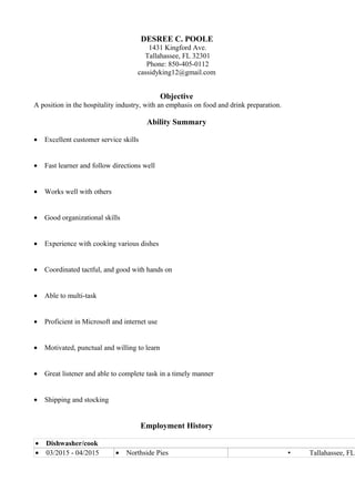 DESREE C. POOLE
1431 Kingford Ave.
Tallahassee, FL 32301
Phone: 850-405-0112
cassidyking12@gmail.com
Objective
A position in the hospitality industry, with an emphasis on food and drink preparation.
Ability Summary
• Excellent customer service skills
• Fast learner and follow directions well
• Works well with others
• Good organizational skills
• Experience with cooking various dishes
• Coordinated tactful, and good with hands on
• Able to multi-task
• Proficient in Microsoft and internet use
• Motivated, punctual and willing to learn
• Great listener and able to complete task in a timely manner
• Shipping and stocking
Employment History
• Dishwasher/cook
• 03/2015 - 04/2015 • Northside Pies  Tallahassee, FL
 