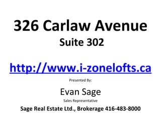 326 Carlaw Avenue
               Suite 302

http://www.i-zonelofts.ca
                    Presented By:


               Evan Sage
                 Sales Representative

 Sage Real Estate Ltd., Brokerage 416-483-8000
 