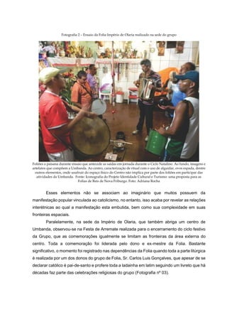 Fotografia 2 – Ensaio da Folia Império de Olaria realizado na sede do grupo

Foliões a paisana durante ensaio que antecede as saídas em jornada durante o Ciclo Natalino. Ao fundo, imagens e
artefatos que compõem a Umbanda. Ao centro, caracterização de ritual com o uso de alguidar, ovos espada, dentre
outros elementos, onde usufruir do espaço físico do Centro não implica por parte dos foliões em participar das
atividades da Umbanda. Fonte: Iconografia do Projeto Identidade Cultural e Turismo: uma proposta para as
Folias de Reis de Nova Friburgo. Foto: Adriana Rocha

Esses elementos não se associam ao imaginário que muitos possuem da
manifestação popular vinculada ao catolicismo, no entanto, isso acaba por revelar as relações
interétnicas ao qual a manifestação esta embutida, bem como sua complexidade em suas
fronteiras espaciais.
Paralelamente, na sede da Império de Olaria, que também abriga um centro de
Umbanda, observou-se na Festa de Arremate realizada para o encerramento do ciclo festivo
da Grupo, que as comemorações igualmente se limitam as fronteiras da área externa do
centro. Toda a comemoração foi liderada pelo dono e ex-mestre da Folia. Bastante
significativo, o momento foi registrado nas dependências da Folia quando toda a parte litúrgica
é realizada por um dos donos do grupo de Folia, Sr. Carlos Luis Gonçalves, que apesar de se
declarar católico é pai-de-santo e profere toda a ladainha em latim seguindo um livreto que há
décadas faz parte das celebrações religiosas do grupo (Fotografia nº 03).

 
