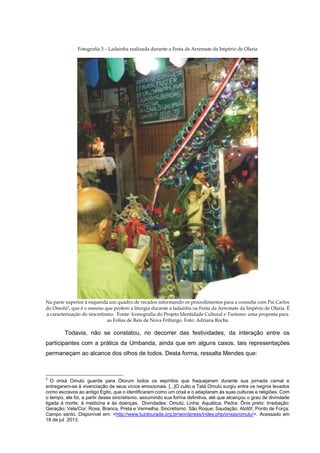 Fotografia 3 – Ladainha realizada durante a Festa de Arremate da Império de Olaria

Na parte superior à esquerda um quadro de recados informando os procedimentos para a consulta com Pai Carlos
do Omolú3, que é o mesmo que profere a liturgia durante a ladainha na Festa da Arremate da Império de Olaria. É
a caracterização do sincretismo. Fonte: Iconografia do Projeto Identidade Cultural e Turismo: uma proposta para
as Folias de Reis de Nova Friburgo. Foto: Adriana Rocha

Todavia, não se constatou, no decorrer das festividades, da interação entre os
participantes com a prática da Umbanda, ainda que em alguns casos, tais representações
permaneçam ao alcance dos olhos de todos. Desta forma, ressalta Mendes que:

3

O orixá Omulú guarda para Olorum todos os espíritos que fraquejaram durante sua jornada carnal e
entregaram-se à vivenciação de seus vícios emocionais. [...]O culto a Tatá Omulú surgiu entre os negros levados
como escravos ao antigo Egito, que o identificaram como um orixá e o adaptaram às suas culturas e religiões. Com
o tempo, ele foi, a partir desse sincretismo, assumindo sua forma definitiva, até que alcançou o grau de divindade
ligada à morte, à medicina e às doenças. Divindades: Omulú; Linha: Aquática; Pedra: Ônix preto; Irradiação:
Geração; Vela/Cor: Roxa, Branca, Preta e Vermelha; Sincretismo: São Roque; Saudação: Atotô!; Ponto de Força:
Campo santo. Disponível em: <http://www.luzdourada.org.br/wordpress/index.php/orixas/omulu/>. Acessado em
18 de jul 2013.

 
