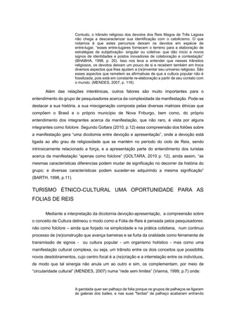 Contudo, o trânsito religioso dos devotos dos Reis Magos de Três Lagoas
não chega a descaracterizar sua identificação com o catolicismo. O que
notamos é que estes percursos deixam os devotos em espécie de
entre-lugar, “esses entre-lugares fornecem o terreno para a elaboração de
estratégias de subjetivação- singular ou coletiva- que dão inicio a novos
signos de identidades e postos inovadores de colaboração e contestação”
(BHABHA, 1998, p. 20). Isso nos leva a entender que nesses trânsitos
religiosos, os devotos deixam um pouco de si e recebem também em troca
diversos aspectos que lhes ajudam a (re)inventar seu universo religioso. São
esses aspectos que remetem as afirmativas de que a cultura popular não é
fossilizada, pois está em constante re-elaboração a partir de seu contato com
o mundo. (MENDES, 2007, p. 116)

Além das relações interétnicas, outros fatores são muito importantes para o
entendimento do grupo de pesquisadores acerca da complexidade da manifestação. Pode-se
destacar a sua história, a sua miscigenação composta pelas diversas matrizes étnicas que
compõem o Brasil e o próprio município de Nova Friburgo, bem como, do próprio
entendimento dos integrantes acerca da manifestação, que não raro, é vista por alguns
integrantes como folclore. Segundo Goltara (2010, p.12) essa compreensão dos foliões sobre
a manifestação gera “uma dicotomia entre devoção e apresentação”, onde a devoção está
ligada ao alto grau de religiosidade que se mantém no período do ciclo de Reis, sendo
intrinsicamente relacionado a força, e a apresentação parte do entendimento dos turistas
acerca da manifestação “apenas como folclore” (GOLTARA, 2010 p. 12), ainda assim, “as
mesmas características diferencias podem mudar de significação no decorrer da história do
grupo; e diversas características podem suceder-se adquirindo a mesma significação”
(BARTH, 1998, p.11).

TURISMO ÉTNICO-CULTURAL UMA OPORTUNIDADE PARA AS
FOLIAS DE REIS
Mediante a interpretação da dicotomia devoção-apresentação, a compreensão sobre
o conceito de Cultura delineou o modo como a Folia de Reis é pensada pelos pesquisadores:
não como folclore – ainda que forjado na simplicidade e na prática cotidiana, num continuo
processo de (re)construção que avança barreiras e se furta da oralidade como ferramenta de
transmissão de signos - ou cultura popular - um organismo holístico - mas como uma
manifestação cultural complexa, ou seja, um trânsito entre os dois conceitos que possibilita
novos desdobramentos, cujo centro focal é a (re)criação e a interrelação entre os indivíduos,
de modo que tal sinergia não anula um ao outro e sim, os complementam, por meio de
“circularidade cultural” (MENDES, 2007) numa “rede sem limites” (Vianna, 1999, p.7) onde:

A garotada quer ser palhaço de folia porque os grupos de palhaços se ligaram
às galeras dos bailes, e nas suas "fardas" de palhaço acabaram entrando

 