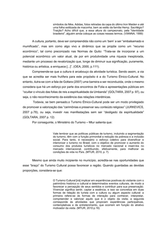 símbolos da Nike, Adidas, fotos retiradas da capa do último Iron Maiden e até
uma folha estilizada de maconha, bem ao estilo da família Hemp. Sacrilégio?
Traição? Acho difícil que, a essa altura do campeonato, pela "identidade
brasileira", alguém ainda coloque as coisas nesses termos. (VIANNA, 1999)

A cultura, portanto, deve ser compreendida não como um ‘bem’ a ser “embalsamado e
mumificado”, mas sim como algo vivo e dinâmico que se propõe como um “recurso
econômico”, tal como preconizado nas Normas de Quito: “Trata-se de incorporar a um
potencial econômico um valor atual, de por em produtividade uma riqueza inexplorada,
mediante um processo de revalorização que, longe de diminuir sua significação, puramente,
histórica ou artística, a enriquece [...]”. (OEA, 2000, p.111).
Compreende-se que a cultura é arcabouço da atividade turística. Sendo assim, a via
que se acredita ser mais frutífera para este propósito é a do Turismo Étnico-Cultural. No
entanto, ilutra-se com a fala de Goltara (2007) uma barreira a ser reconduzida, onde o mesmo
considera que há um esforço por parte dos encontros de Folia e apresentações públicas em
“ocultar o vínculo das folias de reis a espiritualidade da Umbanda” (GOLTARA, 2007 p. 97), ou
seja, o não reconhecimento da existência das relações interétnicas.
Todavia, se bem pensado,o Turismo Étnico-Cultural pode ser um modo privilegiado
de promover a valorização das “cerimônias e preservar seu conteúdo religioso” (JURKEVICS,
2007 p.78), ou seja, investir nas manifestações sem ser “desligado da espiritualidade”
(GOLTARA, 2007 p. 12)
Por conseguinte, o Ministério do Turismo – Mtur salienta que:

Vale lembrar que as políticas públicas de turismo, incluindo a segmentação
do turismo, têm com a função primordial a redução da pobreza e a inclusão
social. Para tanto, é necessário o esforço coletivo para diversificar e
interiorizar o turismo no Brasil, com o objetivo de promover o aumento do
consumo dos produtos turísticos no mercado nacional e inseri-los no
mercado internacional, contribuindo, efetivamente, para melhorar as
condições de vida no País. (MTUR, 2010, p. 7)

Mesmo que ainda muito incipiente no município, acredita-se nas oportunidades que
esse “braço” do Turismo Cultural possa favorecer a região. Quando guardadas as devidas
proporções, considera-se que:
O Turismo Cultural [irá] implicar em experiências positivas do visitante com o
patrimônio histórico e cultural e determinados eventos culturais, de modo a
favorecer a percepção de seus sentidos e contribuir para sua preservação.
Vivenciar significa sentir, captar a essência, e isso se concretiza em duas
formas de relação do turista com a cultura ou algum aspecto cultural: a
primeira refere-se às formas de interação para conhecer, interpretar,
compreender e valorizar aquilo que é o objeto da visita; a segunda
corresponde às atividades que propiciam experiências participativas,
contemplativas e de entretenimento, que ocorrem em função do atrativo
motivador da visita. (MTUR, 2010 p.16)

 