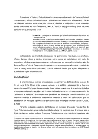 Entende-se o Turismo Étnico-Cultural como um desdobramento do Turismo Cultural
uma vez que o MTur o define como uma “atividade turística destinada a favorecer a criação
de correntes turísticas específicas para conhecer, conviver e integrar-se com as diferentes
etnias formadoras da ‘raça’ 4 brasileira”, (MTUR, 2010 p. 33) (grifo nosso), onde se pode
constatar em publicação do MTur:
Quadro 1 – Exemplos de atividades que podem ser realizadas no âmbito do
Turismo Cultural:
Atividade: Visitas a comunidades tradicionais e/ou étnicas; Descrição: Visitas
a comunidades tradicionais ou grupos étnicos (comunidades representativas
dos processos imigratórios europeus e asiáticos, comunidades indígenas,
quilombolas e outros grupos sociais que preservam seus legados étnicos
como valores norteadores de seu modo de vida, saberes e fazeres), que
permite a interação ou acompanhamento de atividades cotidianas ou eventos
tradicionais de comunidades locais. [...] (MTUR, 2010, p. 33)

Multifacetada, as etnicidades sinalizadas na gastronomia, nos rituais, nos artefatos,
ofícios, danças, ritmos e cantos, encontros, entre outros se materializam por meio do
sincretismo religioso e corroboram para um vasto campo a ser explorado mediante o viés do
Turismo Étnico-Cultural. Essa multiculturalidade pode representar uma forma de contribuição
para a salvaguarda desse patrimônio cultural imaterial desde que ações adequadas e
sustentáveis sejam implementadas.

CONCLUSÃO
O sincretismo que permeia a religiosidade popular na Folia de Reis estreita os laços de
fé em uma linha tênue entre espaço privado e o público, ultrapassando a barreira
espaço-temporal. Em busca da perpetuação desta cultura movida pela fé através de símbolos
e linguagem universal protegidos pela doutrina da Bandeira que a conduz em um caminho de
“promessa” e “bênçãos” lê-se signos que permeiam as diferenças culturais marcadas por
interação estáveis e simbióticas determinado critérios e sinais de identificação que se
desdobram em interação e permissiva “persistência das diferenças culturais” (BARTH, 1998,
p. 196)
Portanto, os traços percebidos da Umbanda em meio aos Grupos de Folia de Reis de
Nova Friburgo denotam uma vasta diversidade cultural no município que é formada sob a
égide de diversas etnias, onde os Grupos de Folia tornam-se uma referência importante não
4

Em tempo, os autores corroboram com os apontamentos de Franz Boas que vem complementar as questões
debatidas acerca da raça social “concluiu que a diferença fundamental entre os grupos humanos era de ordem
cultural e não racial ou determinada pelo ambiente físico. Sendo assim, defendia que, ao estudar os costumes
particulares de uma determinada comunidade, o pesquisador deveria buscar explicações no contexto cultural e na
reconstrução da origem e da história daquela comunidade. Decorre dessa constatação o reconhecimento da
existência de culturas, no plural, e não de uma cultura universal”, ou seja, da diversidade em si. (BOAS apud
CANEDO, 2009, p.4)

 