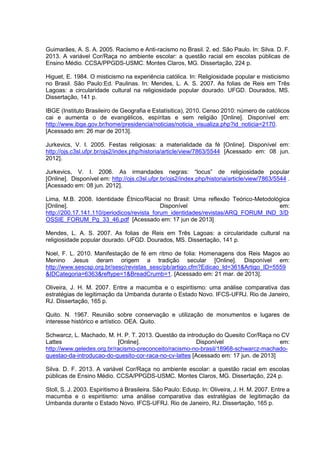 Guimarães, A. S. A. 2005. Racismo e Anti-racismo no Brasil. 2. ed. São Paulo. In: Silva. D. F.
2013. A variável Cor/Raça no ambiente escolar: a questão racial em escolas públicas de
Ensino Médio. CCSA/PPGDS-USMC. Montes Claros, MG. Dissertação, 224 p.
Higuet, E. 1984. O misticismo na experiência católica. In: Religiosidade popular e misticismo
no Brasil. São Paulo:Ed. Paulinas. In: Mendes, L. A. S. 2007. As folias de Reis em Três
Lagoas: a circularidade cultural na religiosidade popular dourado. UFGD. Dourados, MS.
Dissertação, 141 p.
IBGE (Instituto Brasileiro de Geografia e Estatísitica), 2010. Censo 2010: número de católicos
cai e aumenta o de evangélicos, espíritas e sem religião [Online]. Disponível em:
http://www.ibge.gov.br/home/presidencia/noticias/noticia_visualiza.php?id_noticia=2170.
[Acessado em: 26 mar de 2013].
Jurkevics, V. I. 2005. Festas religiosas: a materialidade da fé [Online]. Disponível em:
http://ojs.c3sl.ufpr.br/ojs2/index.php/historia/article/view/7863/5544 [Acessado em: 08 jun.
2012].
Jurkevics, V. I. 2006. As irmandades negras: “locus” de religiosidade popular
[Online]. Disponível em: http://ojs.c3sl.ufpr.br/ojs2/index.php/historia/article/view/7863/5544 .
[Acessado em: 08 jun. 2012].
Lima, M.B. 2008. Identidade Étnico/Racial no Brasil: Uma reflexão Teórico-Metodológica
[Online].
Disponível
em:
http://200.17.141.110/periodicos/revista_forum_identidades/revistas/ARQ_FORUM_IND_3/D
OSSIE_FORUM_Pg_33_46.pdf [Acessado em: 17 jun de 2013]
Mendes, L. A. S. 2007. As folias de Reis em Três Lagoas: a circularidade cultural na
religiosidade popular dourado. UFGD. Dourados, MS. Dissertação, 141 p.
Noel, F. L. 2010. Manifestação de fé em ritmo de folia: Homenagens dos Reis Magos ao
Menino Jesus deram origem a tradição secular [Online]. Disponível em:
http://www.sescsp.org.br/sesc/revistas_sesc/pb/artigo.cfm?Edicao_Id=361&Artigo_ID=5559
&IDCategoria=6363&reftype=1&BreadCrumb=1. [Acessado em: 21 mar. de 2013].
Oliveira, J. H. M. 2007. Entre a macumba e o espiritismo: uma análise comparativa das
estratégias de legitimação da Umbanda durante o Estado Novo. IFCS-UFRJ. Rio de Janeiro,
RJ. Dissertação, 165 p.
Quito. N. 1967. Reunião sobre conservação e utilização de monumentos e lugares de
interesse histórico e artístico. OEA. Quito.
Schwarcz, L. Machado, M. H. P. T. 2013. Questão da introdução do Quesito Cor/Raça no CV
Lattes
[Online].
Disponível
em:
http://www.geledes.org.br/racismo-preconceito/racismo-no-brasil/18968-schwarcz-machadoquestao-da-introducao-do-quesito-cor-raca-no-cv-lattes [Acessado em: 17 jun. de 2013]
Silva. D. F. 2013. A variável Cor/Raça no ambiente escolar: a questão racial em escolas
públicas de Ensino Médio. CCSA/PPGDS-USMC. Montes Claros, MG. Dissertação, 224 p.
Stoll, S. J. 2003. Espiritismo à Brasileira. São Paulo: Edusp. In: Oliveira, J. H. M. 2007. Entre a
macumba e o espiritismo: uma análise comparativa das estratégias de legitimação da
Umbanda durante o Estado Novo. IFCS-UFRJ. Rio de Janeiro, RJ. Dissertação, 165 p.

 