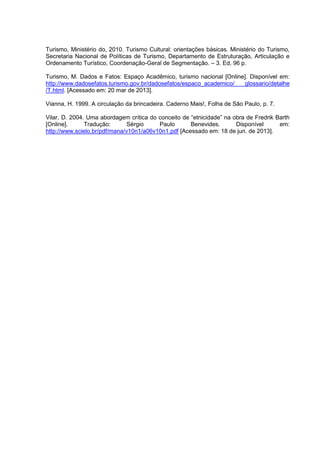 Turismo, Ministério do, 2010. Turismo Cultural: orientações básicas. Ministério do Turismo,
Secretaria Nacional de Políticas de Turismo, Departamento de Estruturação, Articulação e
Ordenamento Turístico, Coordenação-Geral de Segmentação. – 3. Ed, 96 p.
Turismo, M. Dados e Fatos: Espaço Acadêmico, turismo nacional [Online]. Disponível em:
http://www.dadosefatos.turismo.gov.br/dadosefatos/espaco_academico/
glossario/detalhe
/T.html. [Acessado em: 20 mar de 2013].
Vianna, H. 1999. A circulação da brincadeira. Caderno Mais!, Folha de São Paulo, p. 7.
Vilar, D. 2004. Uma abordagem crítica do conceito de “etnicidade” na obra de Fredrik Barth
[Online].
Tradução:
Sérgio
Paulo
Benevides.
Disponível
em:
http://www.scielo.br/pdf/mana/v10n1/a06v10n1.pdf [Acessado em: 18 de jun. de 2013].

 