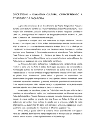 SINCRETISMO – DINAMISMO CULTURAL CARACTERIZANDO A
ETNICIDADE E A RAÇA SOCIAL

A presente comunicação é um desdobramento do Projeto “Religiosidade Popular e
Turismo Étinico-Cultural: Identificação e registro da Folia de Reis em Nova Friburgo/RJ e suas
relações com a Umbanda”, vinculado ao Departamento de Ensino Pesquisa e Extensão do
CEFET/RJ, ao Programa de Pós-Graduação em Relações Etnicorraciais do CEFET/RJ, bem
como a Graduação em Turismo da mesma instituição.
A proposta se configura como uma continuidade do Projeto “Identidade Cultural e
Turismo – Uma proposta para as Folias de Reis de Nova Friburgo” realizado durante o ano de
2012 e início de 2013. A nova etapa será realizada ao longo de 2013/2014. Mais que um
complemento às demandas definidas no decorrer da primeira etapa do projeto, a nova fase
tem duas novas finalidades: I. Compreender como ocorre a relação das Folias de Reis de
Nova Friburgo com a Umbanda. II.

Estruturar as bases de uma proposta para a

implementação do Turismo Étnico-Cultural como um possível meio de sustentabilidade das
Folias, junto aos grupos cujo elo com a Umbanda for identificado.
As filmagens, bem como as fotografias realizadas durante o andamento do projeto,
revelam-se como uma rica fonte de dados, dando apoio ao processo de compreensão da
manifestação cultural, ao exemplificar a imaterialidade da cultura local, o saber fazer.
Ressalta-se que as variadas formas de divulgação do material coletado servirão para conferir
ao projeto maior acessibilidade. Assim sendo, o processo de levantamento das
especificidades dos grupos investigados não se furtou apenas à pesquisa realizada em fontes
primárias e secundárias, mas incluiu, igualmente, entrevistas, questionários quali-quantitativo,
fichas segmentadas para o folião, mestre e palhaço, o que possibilitará a criação de um sítio
eletrônico, além da produção em andamento de um documentário.
A percepção de que alguns grupos de Folia tinham relação com a Umbanda foi
detectada na primeira fase do projeto, cujo objetivo era cadastrar os diferentes grupos de
Folias de Reis de Nova Friburgo. Esperava-se, naquele momento, detectar uma religiosidade
popular de matriz católica, no entanto, dois dos Grupos de Folias de Reis até então
cadastrados apresentam fortes indícios de relação com a Umbanda, religião de matriz
afro-brasileira. As duas Folias têm como sede centros de Umbanda, espaços que servem
igualmente para a socialização dos integrantes de diferentes grupos de Folia.
Dessa forma, o que se pretende é analisar a relação existente entre os Grupos de
Folias e a Umbanda, dando especial atenção ao processo de miscigenação que compõem as
matrizes étnicas do Brasil e, mais especificamente, de Nova Friburgo.

 