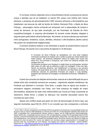 O município, embora celebrado como a Suíça Brasileira devido a presença de colonos
suíços e alemães que ali se instalaram no século XIX, possui uma história bem menos
pitoresca: a presença de aproximadamente 2.0001 escravos africanos e afro-brasileiros que
trabalharam nas lavouras de café da família de Antônio Clemente Pinto, o Barão de Nova
Friburgo, - personagem menos conhecido por enriquecer com a especulação de compra e
venda de escravos, do que pela construção, por ele financiada, da Estrada de Ferro
Leopoldina-Cantagalo. A presença afro-brasileira foi durante muitas décadas relegada a
segundo plano pela história oficial do Município. No entanto, as trocas culturais que ocorreram
entre portugueses, brasileiros, suíços, alemães, africanos e afro-brasileiros (dentre outros)
não podem ser simplesmente negligenciadas.
O primeiro problema histórico a ser enfrentado é aquele da predominância suíça em
Nova Friburgo. De acordo com o documento da Agenda 21 do Município:
O município de Nova Friburgo se estabeleceu em uma área indígena
conhecida nos tempos do império como “sertão ocupado por várias nações dos
índios brabos”. Os primeiros habitantes nativos da região eram povos das
tribos Puri, Puri-Coroado e Guayacaz, que viviam em cabanas simples nas
margens dos rios.
Os primeiros europeus que chegaram à região foram os portugueses, atraídos
pelo cultivo do café, que se expandiu a partir de Cantagalo. Junto com eles,
vieram os escravos africanos, que trabalhavam na lavoura e nos serviços
caseiros. No atual distrito de Lumiar, em Benfica e em São Pedro da Serra, há
evidências culturais de quilombos formados por negros e suas famílias,
foragidos das fazendas de Cantagalo e da Baixada Fluminense. (AGENDA 21,
2011)

A partir dos conceitos de relações etnicorraciais, associa-se a desmistificação de que a
cidade tenha sido constituída somente por europeus - registrando relações interétnicas nas
fronteiras que delineiam o município. Para tanto, o projeto trata os signos que revelam o
sincretismo religioso constatado nas Folias, com forte presença da religião de matriz
afro-brasileira, destoando da visão mais tradicionalista que vincula as Folias unicamente ao
catolicismo. Desta forma, o projeto se debruçou nas recentes discussões acerca dos
conceitos de raça e etnia.
Apesar dos conflitos atuais que giram em torno da denominação do termo raça, que
segundo Guimarães (apud SILVA, 2013) “é um conceito que não corresponde a nenhuma
1

“já em 1835, a câmara municipal de nova friburgo informou ao governo provincial que a sua população branca era
de pouco mais ou menos 2.800 habitantes e a escrava de 2.000. Em um levantamento realizado pelo império em
1840, a população livre, compreendendo brancos, pardos e negros, era de 2.888 pessoas, aproximadamente.
Nesse mesmo ano, a população escrava era de 2.155, correspondendo a quase 43% da população total de 5.043
pessoas, conforme levantamento feito na freguesia de são joão batista. Dessa feita, nova friburgo não era essa ilha
que imaginávamos, com predomínio absoluto da população branca. Se formos recorrer aos artigos do código de
posturas do início do século XIX, vamos nos deparar com inúmeros artigos regulamentando a circulação dos
escravos pela vila. (escravidão em nova friburgo: uma história que merece ser recontada - Janaína Botelho.
Disponível em: http://www.avozdaserra.com.br/colunas/34/8540/escravidao-em-nova-friburgo-uma-historia- quemerece-ser-re contada. Acessado em: 01 jul. de 2013.

 