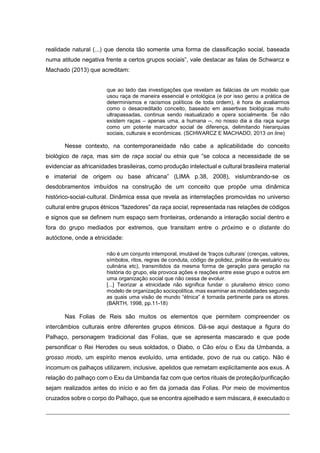 realidade natural (...) que denota tão somente uma forma de classificação social, baseada
numa atitude negativa frente a certos grupos sociais”, vale destacar as falas de Schwarcz e
Machado (2013) que acreditam:
que ao lado das investigações que revelam as falácias de um modelo que
usou raça de maneira essencial e ontológica (e por isso gerou a prática de
determinismos e racismos políticos de toda ordem), é hora de avaliarmos
como o desacreditado conceito, baseado em assertivas biológicas muito
ultrapassadas, continua sendo reatualizado e opera socialmente. Se não
existem raças – apenas uma, a humana --, no nosso dia a dia raça surge
como um potente marcador social de diferença, delimitando hierarquias
sociais, culturais e econômicas. (SCHWARCZ E MACHADO, 2013 on line)

Nesse contexto, na contemporaneidade não cabe a aplicabilidade do conceito
biológico de raça, mas sim de raça social ou etnia que “se coloca a necessidade de se
evidenciar as africanidades brasileiras, como produção intelectual e cultural brasileira material
e imaterial de origem ou base africana” (LIMA p.38, 2008), vislumbrando-se os
desdobramentos imbuídos na construção de um conceito que propõe uma dinâmica
histórico-social-cultural. Dinâmica essa que revela as interrelações promovidas no universo
cultural entre grupos étnicos “fazedores” da raça social, representada nas relações de códigos
e signos que se definem num espaço sem fronteiras, ordenando a interação social dentro e
fora do grupo mediados por extremos, que transitam entre o próximo e o distante do
autóctone, onde a etnicidade:
não é um conjunto intemporal, imutável de ‘traços culturais’ (crenças, valores,
símbolos, ritos, regras de conduta, código de polidez, prática de vestuário ou
culinária etc), transmitidos da mesma forma de geração para geração na
história do grupo, ela provoca ações e reações entre esse grupo e outros em
uma organização social que não cessa de evoluir.
[...] Teorizar a etnicidade não significa fundar o pluralismo étnico como
modelo de organização sociopolítica, mas examinar as modalidades segundo
as quais uma visão de mundo “étnica” é tornada pertinente para os atores.
(BARTH, 1998, pp.11-18)

Nas Folias de Reis são muitos os elementos que permitem compreender os
intercâmbios culturais entre diferentes grupos étinicos. Dá-se aqui destaque a figura do
Palhaço, personagem tradicional das Folias, que se apresenta mascarado e que pode
personificar o Rei Herodes ou seus soldados, o Diabo, o Cão e/ou o Exu da Umbanda, a
grosso modo, um espírito menos evoluído, uma entidade, povo de rua ou catiço. Não é
incomum os palhaços utilizarem, inclusive, apelidos que remetam explicitamente aos exus. A
relação do palhaço com o Exu da Umbanda faz com que certos rituais de proteção/purificação
sejam realizados antes do início e ao fim da jornada das Folias. Por meio de movimentos
cruzados sobre o corpo do Palhaço, que se encontra ajoelhado e sem máscara, é executado o

 