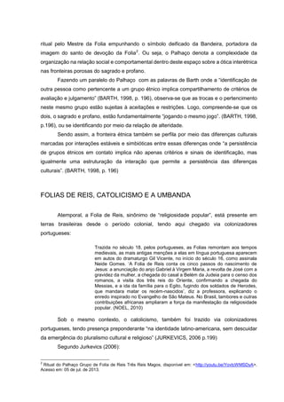 ritual pelo Mestre da Folia empunhando o símbolo deificado da Bandeira, portadora da
imagem do santo de devoção da Folia 2 . Ou seja, o Palhaço denota a complexidade da
organização na relação social e comportamental dentro deste espaço sobre a ótica interétnica
nas fronteiras porosas do sagrado e profano.
Fazendo um paralelo do Palhaço com as palavras de Barth onde a “identificação de
outra pessoa como pertencente a um grupo étnico implica compartilhamento de critérios de
avaliação e julgamento” (BARTH, 1998, p. 196), observa-se que as trocas e o pertencimento
neste mesmo grupo estão sujeitas à aceitações e restrições. Logo, compreende-se que os
dois, o sagrado e profano, estão fundamentalmente “jogando o mesmo jogo”. (BARTH, 1998,
p.196), ou se identificando por meio da relação de alteridade.
Sendo assim, a fronteira étnica também se perfila por meio das diferenças culturais
marcadas por interações estáveis e simbióticas entre essas diferenças onde “a persistência
de grupos étnicos em contato implica não apenas critérios e sinais de identificação, mas
igualmente uma estruturação da interação que permite a persistência das diferenças
culturais”. (BARTH, 1998, p. 196)

FOLIAS DE REIS, CATOLICISMO E A UMBANDA
Atemporal, a Folia de Reis, sinônimo de “religiosidade popular”, está presente em
terras brasileiras desde o período colonial, tendo aqui chegado via colonizadores
portugueses:
Trazida no século 18, pelos portugueses, as Folias remontam aos tempos
medievais, as mais antigas menções a elas em língua portuguesa aparecem
em autos do dramaturgo Gil Vicente, no início do século 16, como assinala
Neide Gomes. ‘A Folia de Reis conta os cinco passos do nascimento de
Jesus: a anunciação do anjo Gabriel à Virgem Maria, a revolta de José com a
gravidez da mulher, a chegada do casal a Belém da Judeia para o censo dos
romanos, a visita dos três reis do Oriente, confirmando a chegada do
Messias, e a ida da família para o Egito, fugindo dos soldados de Herodes,
que mandara matar os recém-nascidos’, diz a professora, explicando o
enredo inspirado no Evangelho de São Mateus. No Brasil, tambores e outras
contribuições africanas ampliaram a força da manifestação da religiosidade
popular. (NOEL, 2010)

Sob o mesmo contexto, o catolicismo, também foi trazido via colonizadores
portugueses, tendo presença preponderante “na identidade latino-americana, sem descuidar
da emergência do pluralismo cultural e religioso” (JURKEVICS, 2006 p.199)
Segundo Jurkevics (2006):
2

Ritual do Palhaço Grupo de Folia de Reis Três Reis Magos, disponível em: <http://youtu.be/YovtcWMSDyA>.
Acesso em: 05 de jul. de 2013.

 