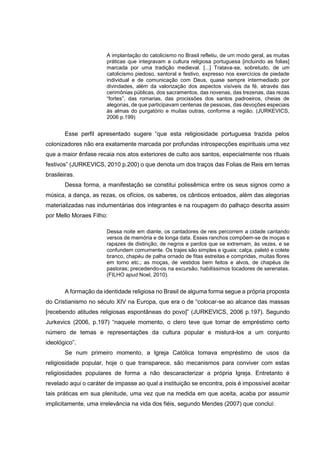 A implantação do catolicismo no Brasil refletiu, de um modo geral, as muitas
práticas que integravam a cultura religiosa portuguesa [incluindo as folias]
marcada por uma tradição medieval. [...] Tratava-se, sobretudo, de um
catolicismo piedoso, santoral e festivo, expresso nos exercícios de piedade
individual e de comunicação com Deus, quase sempre intermediado por
divindades, além da valorização dos aspectos visíveis da fé, através das
cerimônias públicas, dos sacramentos, das novenas, das trezenas, das rezas
“fortes”, das romarias, das procissões dos santos padroeiros, cheias de
alegorias, de que participavam centenas de pessoas, das devoções especiais
às almas do purgatório e muitas outras, conforme a região. (JURKEVICS,
2006 p.199)

Esse perfil apresentado sugere “que esta religiosidade portuguesa trazida pelos
colonizadores não era exatamente marcada por profundas introspecções espirituais uma vez
que a maior ênfase recaia nos atos exteriores de culto aos santos, especialmente nos rituais
festivos” (JURKEVICS, 2010 p.200) o que denota um dos traços das Folias de Reis em terras
brasileiras.
Dessa forma, a manifestação se constitui polissêmica entre os seus signos como a
música, a dança, as rezas, os ofícios, os saberes, os cânticos entoados, além das alegorias
materializadas nas indumentárias dos integrantes e na roupagem do palhaço descrita assim
por Mello Moraes Filho:
Dessa noite em diante, os cantadores de reis percorrem a cidade cantando
versos de memória e de longa data. Esses ranchos compõem-se de moças e
rapazes de distinção; de negros e pardos que se extremam, às vezes, e se
confundem comumente. Os trajes são simples e iguais: calça, paletó e colete
branco, chapéu de palha ornado de fitas estreitas e compridas, muitas flores
em torno etc.; as moças, de vestidos bem feitos e alvos, de chapéus de
pastoras; precedendo-os na excursão, habilíssimos tocadores de serenatas.
(FILHO apud Noel, 2010).

A formação da identidade religiosa no Brasil de alguma forma segue a própria proposta
do Cristianismo no século XIV na Europa, que era o de “colocar-se ao alcance das massas
[recebendo atitudes religiosas espontâneas do povo]” (JURKEVICS, 2006 p.197). Segundo
Jurkevics (2006, p.197) “naquele momento, o clero teve que tomar de empréstimo certo
número de temas e representações da cultura popular e misturá-los a um conjunto
ideológico”.
Se num primeiro momento, a Igreja Católica tomava empréstimo de usos da
religiosidade popular, hoje o que transparece, são mecanismos para conviver com estas
religiosidades populares de forma a não descaracterizar a própria Igreja. Entretanto é
revelado aqui o caráter de impasse ao qual a instituição se encontra, pois é impossível aceitar
tais práticas em sua plenitude, uma vez que na medida em que aceita, acaba por assumir
implicitamente, uma irrelevância na vida dos fiéis, segundo Mendes (2007) que conclui:

 