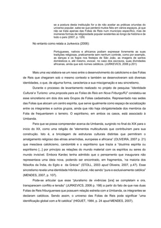 se a postura desta instituição for a de não aceitar as práticas oriundas do
universo popular, sabe-se que perderá muitos fiéis em vários espaços, já que
não se trata apenas das Folias de Reis num município específico, mas de
inúmeras formas de religiosidade popular existentes ao longo da história e de
todo o país (2007, p. 129)

No entanto como relata a Jurkevics (2006):
Portugueses, nativos e africanos podiam expressar livremente as suas
tradições religiosas, praticamente sem nenhum controle, como por exemplo,
as danças e os fogos nos festejos de São João, as imagens de santos
domésticos e, até mesmo, evocar, no caso dos escravos, suas divindades
africanas, ainda que sob nomes católicos. (JURKEVICS, 2006 p.201)

Mais uma vez elabora-se um nexo entre o desenvolvimento do catolicismo e das Folias
de Reis que chegaram sob o mesmo contexto e também se desenvolveram sob diversas
identidades, o que, de alguma forma, caracteriza a sua miscigenação e seu sincretismo.
Durante o processo de levantamento realizado no projeto de pesquisa “Identidade
Cultural e Turismo: uma proposta para as Folias de Reis em Nova Friburgo/RJ” constatou-se
esse sincretismo em dois dos seis Grupos de Folias cadastrados. Representado nas sedes
das Folias que alocam um centro espírita, que serve igualmente como espaço de socialização
entre os integrantes e outros grupos, ainda que não haja obrigatoriedade dos membros da
Folia de frequentarem o terreiro. O espiritismo, em ambos os casos, está associado à
Umbanda.
Para que se possa compreender acerca da Umbanda, surgindo no final do XIX para o
início do XX, como uma religião de “elementos multiculturais que contribuíram para sua
construção. Isto é, a bricolagem de estruturas culturais distintas que permitiram o
amalgamento religioso das etnias ameríndias, europeias e africana” (OLIVEIRA, 2007 p. 21)
que mesclava catolicismo, candomblé e o espiritismo que trazia a “doutrina espírita ou
espiritismo [...] por princípio as relações do mundo material com os espíritos ou seres do
mundo invisível. Embora Kardec tenha admitido que o pensamento que inaugurara não
representava uma ideia nova, podendo ser encontrado, em fragmentos, ‘na maioria dos
filósofos da Índia, do Egito e da Grécia’” (STOLL, 2003 apud Oliveira, 2007, p.47). Esse
sincretismo revela uma identidade híbrida e plural, não sendo “pura e exclusivamente católica”
(MENDES, 2007, p. 107).
Pode-se articular que esse “pluralismo de vivências [ora] se completam e ora,
transparecem conflito e tensão” (JURKEVICS, 2006 p. 198) a partir do fato de que nas duas
Folias de Reis friburguenses que possuem relação estreita com a Umbanda, os integrantes se
declaram católicos. Sendo assim, o universo das Folias de Reis pode significar “uma
identificação global com a fé católica” (HIGUET, 1984, p. 24 apud MENDES, 2007).

 