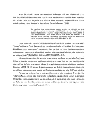 A fala de Jurkevics parece complementar a de Mendes, pois se a primeira autora diz
que as diversas tradições religiosas, independente do sincretismo existente, eram evocadas
sob nomes católicos a segunda tenta justificar esse sentimento de pertencimento com a
religião católica, pelos devotos de Santos Reis. Segundo Mendes (2007):
Ser católico para estes devotos parece também se constituir de uma
identidade embutida em nossos genes. Esta pertença é permitida, sobretudo
pela repetição de ritos e liturgias e a apreensão dos códigos morais, como os
“Dez Mandamentos”. São estas práticas que levam as pessoas a se
identificar como católicas, como se de fato fossem desde sua origem uma
marca com a qual o sujeito nasce. (MENDES, 2007 p.109)

Logo, assim como Jurkevics que relata esse pluralismo de vivências na formação do
“espaço” católico no Brasil, Mendes diz ser importante entender “a identidade dos devotos dos
Reis Magos como heterogênea” que se apropriam “de ritos e dogmas de diferentes esferas
religiosas para compor uma religiosidade que lhes seja mais acessível e lhes dê o sentimento
de maior proteção” ( BRANDÃO, 1986 apud MENDES 2007 p.112).
Inicialmente ao projeto de pesquisa imaginava-se que fosse encontrados Grupos de
Folias de tradição estritamente católica denotando uma nova visão da mais ‘tradicionalista’
sobre a Folia de Reis, uma vez que o Brasil é um país basicamente constituído por católicos.
Segundo o IBGE (2010), apesar de estar ocorrendo um declínio desses devotos, ainda hoje
os católicos representam uma parcela significativa da população, ou seja, 64,6% de adeptos.
Por sua vez, testemunhou-se o compartilhamento do altar na sede do Grupo de Folia
Três Reis Magos em sua festa de arremate, realizada no espaço externo comum ao centro de
Umbanda e residência do mestre, que se declara pai-de-santo, onde entre rezas e entoadas
da Folia, se encontra não somente os santos católicos de devoção, mas algumas velas
bicolores, pretas e vermelhas (Fotografia nº01).

 
