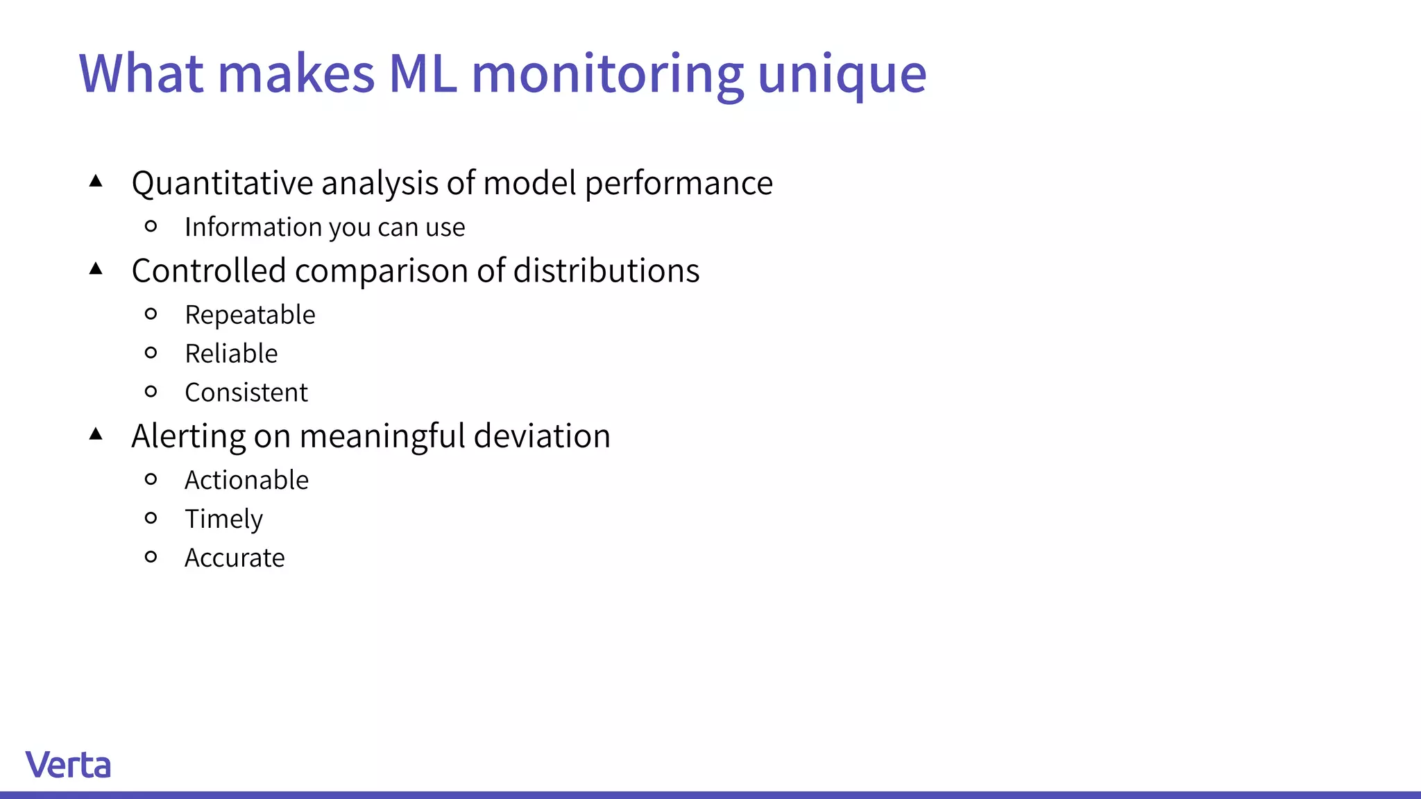 What makes ML monitoring unique
▴ Quantitative analysis of model performance
￮ Information you can use
▴ Controlled comparison of distributions
￮ Repeatable
￮ Reliable
￮ Consistent
▴ Alerting on meaningful deviation
￮ Actionable
￮ Timely
￮ Accurate
 