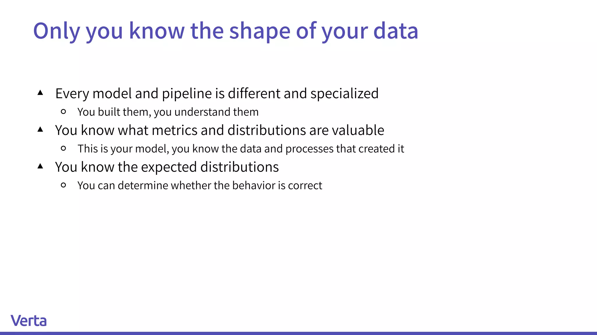 Only you know the shape of your data
▴ Every model and pipeline is different and specialized
￮ You built them, you understand them
▴ You know what metrics and distributions are valuable
￮ This is your model, you know the data and processes that created it
▴ You know the expected distributions
￮ You can determine whether the behavior is correct
 
