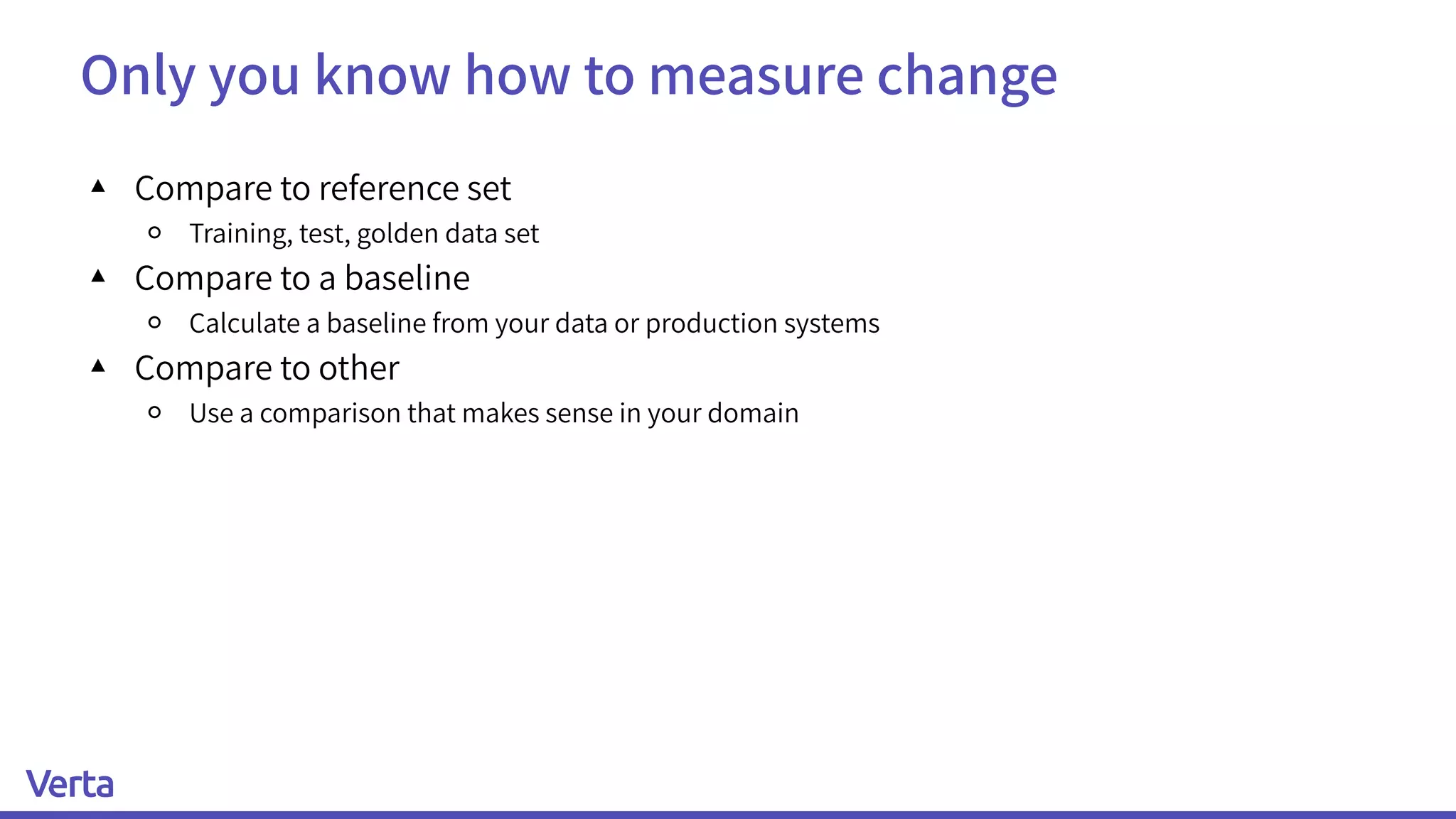Only you know how to measure change
▴ Compare to reference set
￮ Training, test, golden data set
▴ Compare to a baseline
￮ Calculate a baseline from your data or production systems
▴ Compare to other
￮ Use a comparison that makes sense in your domain
 