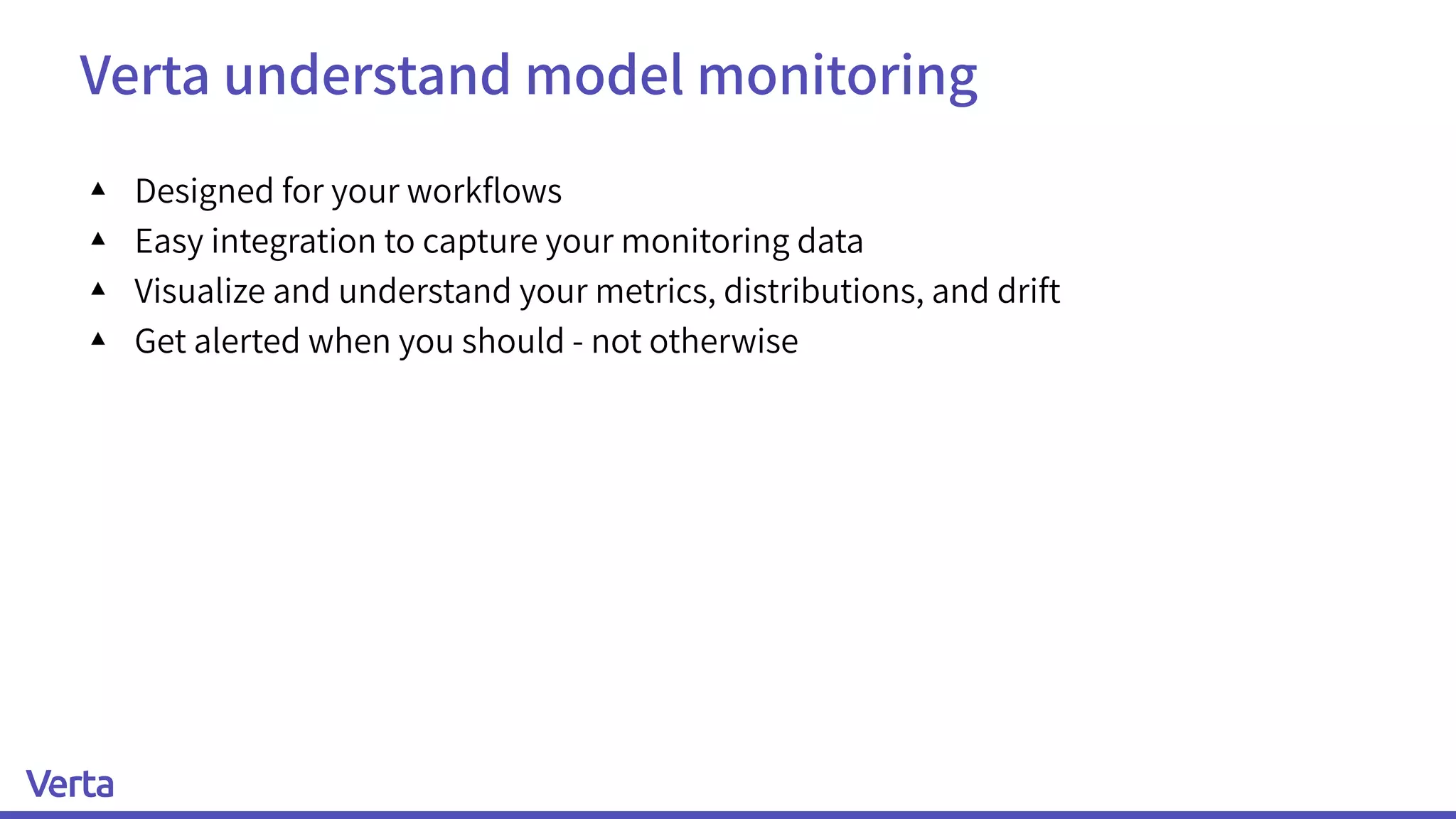 Verta understand model monitoring
▴ Designed for your workﬂows
▴ Easy integration to capture your monitoring data
▴ Visualize and understand your metrics, distributions, and drift
▴ Get alerted when you should - not otherwise
 