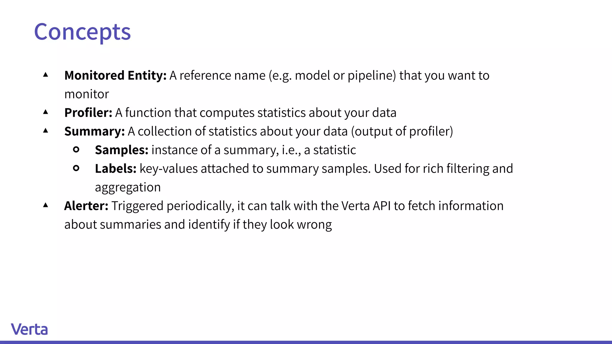 Concepts
▴ Monitored Entity: A reference name (e.g. model or pipeline) that you want to
monitor
▴ Proﬁler: A function that computes statistics about your data
▴ Summary: A collection of statistics about your data (output of proﬁler)
￮ Samples: instance of a summary, i.e., a statistic
￮ Labels: key-values attached to summary samples. Used for rich ﬁltering and
aggregation
▴ Alerter: Triggered periodically, it can talk with the Verta API to fetch information
about summaries and identify if they look wrong
 