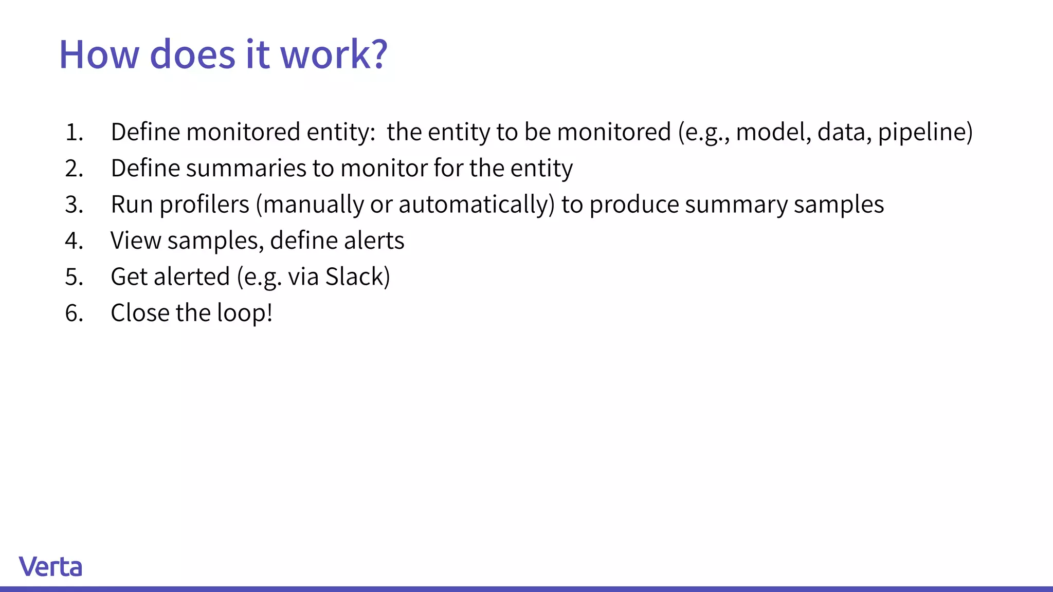 How does it work?
1. Deﬁne monitored entity: the entity to be monitored (e.g., model, data, pipeline)
2. Deﬁne summaries to monitor for the entity
3. Run proﬁlers (manually or automatically) to produce summary samples
4. View samples, deﬁne alerts
5. Get alerted (e.g. via Slack)
6. Close the loop!
 